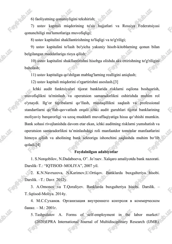 miqdorining ta'sis hujjatlari va rossiya federatsiyasi qonunchiligi ma'lumotlariga muvofiqligi; 8) ustav kapitalini shakllantirishning to'liqligi va to'g'riligi; 9) ustav kapitalini to'lash bo'yicha yakuniy hisob-kitoblarning qonun bilan belgilangan muddatlariga rioya qilish; 10) ustav kapitalini shakllantirishni hisobga olishda aks ettirishning to'g'riligini baholash; 11) ustav kapitaliga qo'shilgan mablag'larning realligini aniqlash; 12) ustav kapitali miqdorini o'zgartirishni asoslash.[3] ichki audit funktsiyalari tijorat banklarida risklarni oqilona boshqarish, muvofiqlikni ta'minlash va operatsion samaradorlikni oshirishda muhim rol o'ynaydi. ilg‘or tajribalarni qo‘llash, mustaqillikni saqlash va professional standartlarni qo‘llab-quvvatlash orqali ichki audit guruhlari tijorat banklarining moliyaviy barqarorligi va uzoq muddatli muvaffaqiyatiga hissa qo‘shishi mumkin. bank sohasi rivojlanishda davom etar ekan, ichki auditning risklarni yumshatish va operatsion samaradorlikni ta’minlashdagi roli manfaatdor tomonlar manfaatlarini himoya qilish va aholining bank sektoriga ishonchini saqlashda muhim bo‘lib qoladi.[4] foydalnilgan adabiyotlar 1. s.norqobilov, n.dadaboeva, o”. jo’raev. xalqaro amaliyotda bank nazorati. darslik–t.: “iqtisod–moliya”, 2007 yil. 2. k.n.navruzova, n.karimov,u.ortiqov. banklarda buxgalteriya hisobi. darslik. –t.: davr. 2012y. 3. a.omonov va …