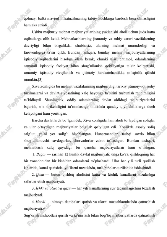 adi. bundan tashqari, tuproq, yog’och va maysa kabi materiallardan foydalangan holda to’g’onlarni qurish ular ko’pincha suv bosimiga berilib, doimiy rekonstruktsiya qilishni talab qilgan. qayta qurishning bunday tsiklik xususiyati nafaqat mehnatga layoqatli aholining yukini oshiribgina qolmay, balki mavjud infratuzilmaning tabiiy kuchlarga bardosh bera olmasligini ham aks ettirdi. ushbu majburiy mehnat majburiyatlarining yuklanishi aholi uchun juda katta oqibatlarga olib keldi. mehnatkashlarning jismoniy va ruhiy zarari vazifalarning davriyligi bilan birgalikda, shubhasiz, ularning mehnat unumdorligi va farovonligiga ta’sir qildi. bundan tashqari, bunday mehnat majburiyatlarining iqtisodiy oqibatlarini hisobga olish kerak, chunki ular, ehtimol, odamlarning samarali iqtisodiy faoliyat bilan shug’ullanish qobiliyatiga ta’sir ko’rsatishi, umumiy iqtisodiy rivojlanish va ijtimoiy harakatchanlikka to’sqinlik qilishi mumkin.[3] xiva xonligida bu mehnat vazifalarining majburiyligi tarixiy ijtimoiy-iqtisodiy tuzilmalarni va davlat siyosatining xalq hayotiga ta’sirini tushunish muhimligini ta’kidlaydi. shuningdek, oddiy odamlarning davlat oldidagi majburiyatlarini bajarish, o’z tirikchiligini ta’minlashga intilishda qanday qiyinchiliklarga duch kelayotgani ham yoritilgan. barcha davlatlarda bo’lganidek, xiva xonligida ham aholi to’laydigan soliqlar …