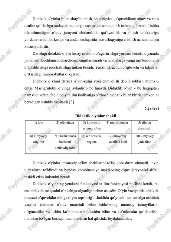 dir. didaktik o’yinlar bilan shug’ullanish, shuningdek, o’quvchilarni sinov va xato usulini qo’llashga undaydi, bu ularga xatolardan saboq olish imkonini beradi. ushbu takrorlanadigan o’quv jarayoni chidamlilik, qat’iyatlilik va o’sish tafakkuriga yordam beradi, bu kimyo va undan tashqarida muvaffaqiyatga erishish uchun muhim xususiyatlardir. darsdagi didaktik o’yin hissiy muhitni o’zgartirishga yordam beradi, u yanada jonlanadi, kuchlanish, charchoqni engillashtiradi va talabalarga yangi ma’lumotlarni o’zlashtirishga moslashishga imkon beradi. yaxshilik uchun o’qituvchi va talabalar o’rtasidagi munosabatlar o’zgaradi. didaktik o’yinni darsda o’yin-kulgi yoki dam olish deb hisoblash mumkin emas. mashg’ulotni o’yinga aylantirib bo’lmaydi. didaktik o’yin - bu haqiqatan ham o’quvchini faol ijodiy ta’lim faoliyatiga o’zboshimchalik bilan kiritish imkonini beradigan uslubiy vositadir.[3] 2-jadval didaktik o'yinlar shakli 1) loto 2) olimpiada 3) kimyoviy kriptografiya 4) topishmoqlar 5) tilning burishishi 6) kimyoviy zanjirlar 7) a'lochi talaba bo'lishni xohlaydiganlar 8) o'z orasida begona 9) kimyoviy ochilish kuni 10) kimyoviy jadvallar didaktik o'yinlar an'anaviy ta'lim shakllarini to'liq almashtira olmaydi, lekin ular ularni …