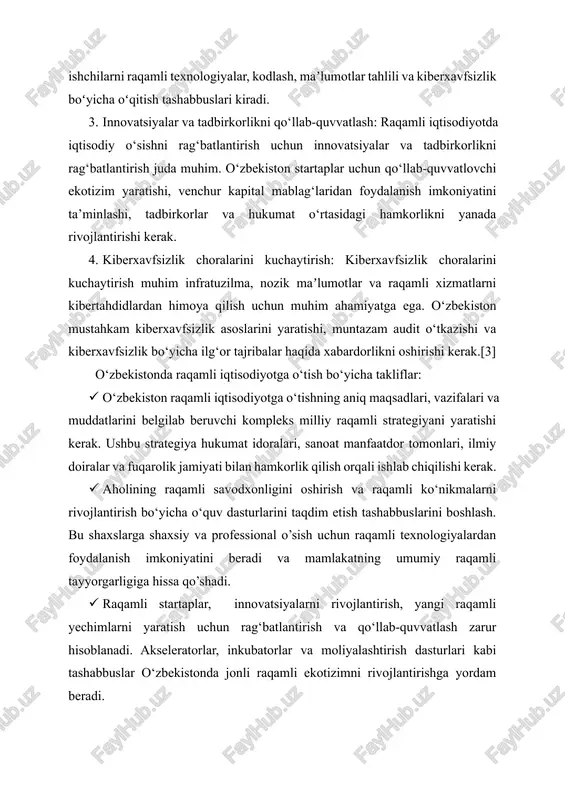iberxavfsizlik choralarini kuchaytirish muhim infratuzilma, nozik maʼlumotlar va raqamli xizmatlarni kibertahdidlardan himoya qilish uchun muhim ahamiyatga ega. o‘zbekiston mustahkam kiberxavfsizlik asoslarini yaratishi, muntazam audit o‘tkazishi va kiberxavfsizlik bo‘yicha ilg‘or tajribalar haqida xabardorlikni oshirishi kerak.[3] o‘zbekistonda raqamli iqtisodiyotga o‘tish bo‘yicha takliflar: · o‘zbekiston raqamli iqtisodiyotga o‘tishning aniq maqsadlari, vazifalari va muddatlarini belgilab beruvchi kompleks milliy raqamli strategiyani yaratishi kerak. ushbu strategiya hukumat idoralari, sanoat manfaatdor tomonlari, ilmiy doiralar va fuqarolik jamiyati bilan hamkorlik qilish orqali ishlab chiqilishi kerak. · aholining raqamli savodxonligini oshirish va raqamli ko‘nikmalarni rivojlantirish bo‘yicha o‘quv dasturlarini taqdim etish tashabbuslarini boshlash. bu shaxslarga shaxsiy va professional o’sish uchun raqamli texnologiyalardan foydalanish imkoniyatini beradi va mamlakatning umumiy raqamli tayyorgarligiga hissa qo’shadi. · raqamli startaplar, innovatsiyalarni rivojlantirish, yangi raqamli yechimlarni yaratish uchun rag‘batlantirish va qo‘llab-quvvatlash zarur hisoblanadi. akseleratorlar, inkubatorlar va moliyalashtirish dasturlari kabi tashabbuslar o‘zbekistonda jonli raqamli ekotizimni rivojlantirishga yordam beradi. · samaradorlik, shaffoflik va fuqarolar uchun qulaylikni oshirish maqsadida …