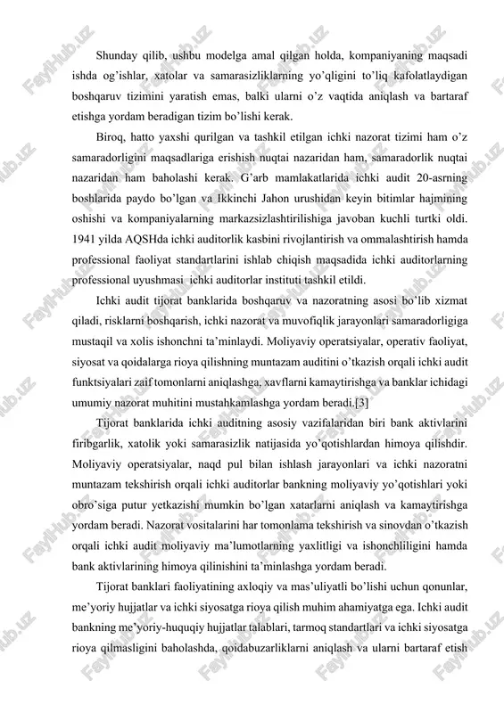 q, hatto yaxshi qurilgan va tashkil etilgan ichki nazorat tizimi ham o’z samaradorligini maqsadlariga erishish nuqtai nazaridan ham, samaradorlik nuqtai nazaridan ham baholashi kerak. g’arb mamlakatlarida ichki audit 20-asrning boshlarida paydo bo’lgan va ikkinchi jahon urushidan keyin bitimlar hajmining oshishi va kompaniyalarning markazsizlashtirilishiga javoban kuchli turtki oldi. 1941 yilda aqshda ichki auditorlik kasbini rivojlantirish va ommalashtirish hamda professional faoliyat standartlarini ishlab chiqish maqsadida ichki auditorlarning professional uyushmasi ichki auditorlar instituti tashkil etildi. ichki audit tijorat banklarida boshqaruv va nazoratning asosi bo’lib xizmat qiladi, risklarni boshqarish, ichki nazorat va muvofiqlik jarayonlari samaradorligiga mustaqil va xolis ishonchni ta’minlaydi. moliyaviy operatsiyalar, operativ faoliyat, siyosat va qoidalarga rioya qilishning muntazam auditini o’tkazish orqali ichki audit funktsiyalari zaif tomonlarni aniqlashga, xavflarni kamaytirishga va banklar ichidagi umumiy nazorat muhitini mustahkamlashga yordam beradi.[3] tijorat banklarida ichki auditning asosiy vazifalaridan biri bank aktivlarini firibgarlik, xatolik yoki samarasizlik natijasida yo’qotishlardan himoya qilishdir. moliyaviy operatsiyalar, naqd pul bilan ishlash jarayonlari …