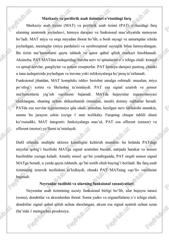 ezlikda). farqning chuqur tahlili shuni ko’rsatadiki, mat integrativ funksiyalarga mas’ul, pat esa afferent (sensor) va efferent (motor) yo’llarni ta’minlaydi. dalil sifatida, multiple skleroz kasalligini keltirish mumkin: bu holatda patdagi miyelin qobig’i buzilishi matga signal uzatishni buzadi, natijada harakat va sensor buzilishlar yuzaga keladi. amaliy misol: qo’lni yondirganda, pat orqali sensor signal matga boradi, u yerda qayta ishlanib, qo’lni tortib olish buyrug’i beriladi. bu farq asab tizimining ierarxik tuzilishini ta’kidlaydi, chunki pat matning «qo’li» vazifasini bajaradi. neyronlar tuzilishi va ularning funksional xususiyatlari neyronlar asab tizimining asosiy funksional birligi bo’lib, ular hujayra tanasi (soma), dendritlar va aksonlardan iborat. soma yadro va organellalarni o’z ichiga oladi, dendritlar signal qabul qilish uchun shoxlangan, akson esa signal uzatish uchun uzun (ba’zida 1 metrgacha) proektsiya. aksonlar miyelin qobig’i bilan o’ralgan bo’lishi mumkin, bu signal tezligini oshiradi (saltatoriy o’tkazuvchanlik orqali). glial hujayralar (oligodendrotsitlar matda, shvann hujayralari patda) miyelin hosil qiladi.funksional xususiyatlari jihatidan, neyronlar sensor, motor va interneyronlarga …