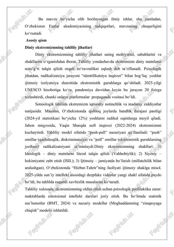 fanlar akademiyasining tadqiqotlari, mavzuning chuqurligini ko‘rsatadi. asosiy qism diniy ekstremizmning tahliliy jihatlari diniy ekstremizmning tahliliy jihatlari uning mohiyatini, sabablarini va shakllarini o‘rganishdan iborat. tahliliy yondashuvda ekstremizm diniy matnlarni noto‘g‘ri talqin qilish orqali zo‘ravonlikni oqlash deb ta’riflanadi. psixologik jihatdan, radikalizatsiya jarayoni “identifikatsiya inqirozi” bilan bog‘liq: yoshlar ijtimoiy izolyatsiya sharoitida ekstremistik guruhlarga qo‘shiladi. 2025-yilgi unesco hisobotiga ko‘ra, pandemiya davridan keyin bu jarayon 20 foizga tezlashtirdi, chunki onlayn platformalar propaganda vositasi bo‘ldi. sotsiologik tahlilda ekstremizm iqtisodiy notinchlik va madaniy ziddiyatlar natijasidir. masalan, o‘zbekistonda qishloq joylarda bandlik darajasi pastligi (2024-yil statistikasi bo‘yicha 12%) yoshlarni radikal oqimlarga moyil qiladi. jahon miqyosida, yaqin sharqda neft inqirozi (2022-2024) ekstremizmni kuchaytirdi. tahliliy model sifatida “push-pull” nazariyasi qo‘llaniladi: “push” omillar (qashshoqlik, diskriminatsiya) va “pull” omillar (ekstremistik guruhlarning jozibasi) radikalizatsiyani ta’minlaydi.diniy ekstremizmning shakllari: 1) ideologik – diniy matnlarni literal talqin qilish (vahhobiylik); 2) siyosiy – hokimiyatni zabt etish (isil); 3) ijtimoiy – jamiyatda bo‘linish (millatchilik bilan aralashgan). o‘zbekistonda “hizbut-tahrir”ning faoliyati …