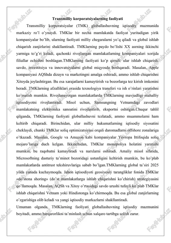 ojlanayotgan mamlakatlarda tmklarning mavjudligi mahalliy iqtisodiyotni rivojlantiradi. misol uchun, samsungning vetnamdagi zavodlari mamlakatning elektronika sanoatini rivojlantirib, eksportni oshirgan.chuqur tahlil qilganda, tmklarning faoliyati globallashuvni tezlatadi, ammo muammolarni ham keltirib chiqaradi. birinchidan, ular milliy hukumatlarning iqtisodiy siyosatini cheklaydi, chunki tmklar soliq optimizatsiyasi orqali daromadlarni offshore zonalariga o’tkazadi. masalan, google va amazon kabi kompaniyalar yevropa ittifoqida soliq mojaro’lariga duch kelgan. ikkinchidan, tmklar monopoliya holatini yaratishi mumkin, bu raqobatni kamaytiradi va narxlarni oshiradi. amaliy misol sifatida, microsoftning dasturiy ta’minot bozoridagi ustunligini keltirish mumkin, bu ko’plab mamlakatlarda antitrust tekshiruvlariga sabab bo’lgan.tmklarning global ta’siri 2025 yilda yanada kuchaymoqda. jahon iqtisodiyoti geosiyosiy tarangliklar fonida tmklar «do’stona shoring» (do’st mamlakatlarga ishlab chiqarishni ko’chirish) strategiyasini qo’llamoqda. masalan, aqsh va xitoy o’rtasidagi savdo urushi tufayli ko’plab tmklar ishlab chiqarishni vetnam yoki hindistonga ko’chirmoqda. bu esa global zanjirlarning o’zgarishiga olib keladi va yangi iqtisodiy markazlarni shakllantiradi. umuman olganda, tmklarning faoliyati globallashuvning iqtisodiy mazmunini boyitadi, ammo barqarorlikni ta’minlash uchun xalqaro tartibga solish …