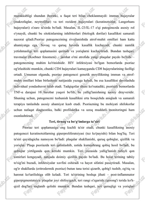 idir. shuning uchun, patogenezni tushunish kasallikni erta bosqichda aniqlash va samarali terapiya tanlashda asosiy ahamiyat kasb etadi. psoriazning bu mohiyati shifokorlar uchun nafaqat diagnostika, balki profilaktika va uzoq muddatli monitoringni ham osonlashtiradi. teri, tirnoq va bo‘g‘imlarga ta’siri psoriaz teri qoplamasiga eng kuchli ta'sir etadi, chunki kasallikning asosiy patogenezi keratinotsitlarning giperproliferatsiyasi (tez ko'payishi) bilan bog'liq. teri ta'siri quyidagicha namoyon bo'ladi: plaqalar shakllanishi, quruq qobiqlar, qizillik va yoriqlar. plaqa psoriazda teri qalinlashib, ustida kumushrang qobiq hosil bo'ladi, bu qobiqlar yirtilganda qon ketishi mumkin. teri yuzasida yallig'lanish tufayli qon tomirlari kengayadi, natijada doimiy qizillik paydo bo'ladi. bu holat terining tabiiy to'sig'ini buzadi, infektsiyalar xavfini oshiradi va hayot sifatini pasaytiradi. masalan, og'ir shakllarda (eritrodermik psoriaz) butun tana terisi qizarib, qobig'i tushib, og'riq va harorat ko'tarilishiga olib keladi. teri ta'sirining boshqa jihati – post-inflammator giperpigmentatsiya: plaqalar joyi shifoyigach, teri rangi o'zgarishi (qorong'i terida ko'k-qizil dog'lar) saqlanib qolishi mumkin. bundan tashqari, teri quruqligi va yoriqlari harakatni …