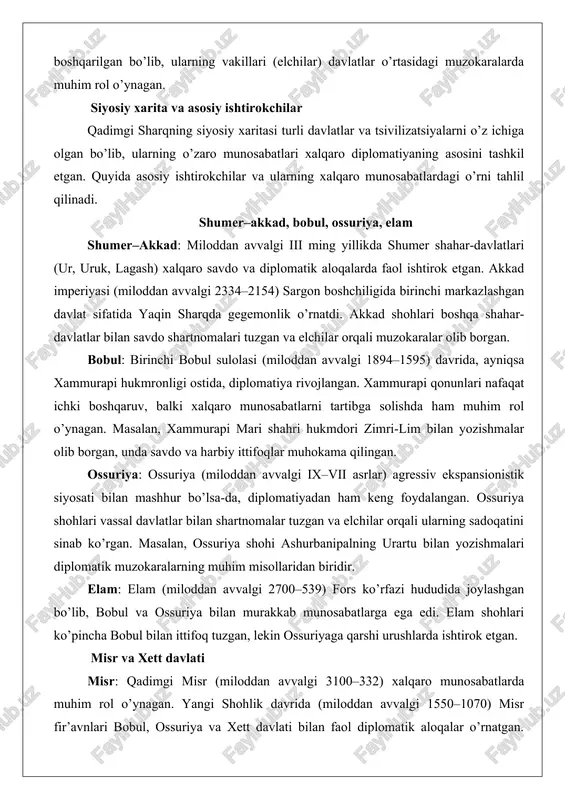 muhim rol o’ynagan. masalan, xammurapi mari shahri hukmdori zimri-lim bilan yozishmalar olib borgan, unda savdo va harbiy ittifoqlar muhokama qilingan. ossuriya: ossuriya (miloddan avvalgi ix–vii asrlar) agressiv ekspansionistik siyosati bilan mashhur bo’lsa-da, diplomatiyadan ham keng foydalangan. ossuriya shohlari vassal davlatlar bilan shartnomalar tuzgan va elchilar orqali ularning sadoqatini sinab ko’rgan. masalan, ossuriya shohi ashurbanipalning urartu bilan yozishmalari diplomatik muzokaralarning muhim misollaridan biridir. elam: elam (miloddan avvalgi 2700–539) fors ko’rfazi hududida joylashgan bo’lib, bobul va ossuriya bilan murakkab munosabatlarga ega edi. elam shohlari ko’pincha bobul bilan ittifoq tuzgan, lekin ossuriyaga qarshi urushlarda ishtirok etgan. misr va xett davlati misr: qadimgi misr (miloddan avvalgi 3100–332) xalqaro munosabatlarda muhim rol o’ynagan. yangi shohlik davrida (miloddan avvalgi 1550–1070) misr fir’avnlari bobul, ossuriya va xett davlati bilan faol diplomatik aloqalar o’rnatgan. amarna xatlari misrning xalqaro munosabatlardagi markaziy o’rnini ko’rsatadi. masalan, fir’avn axnatonning mittani va bobul shohlari bilan yozishmalari nikoh ittifoqlari va savdo masalalarini muhokama qilgan. …