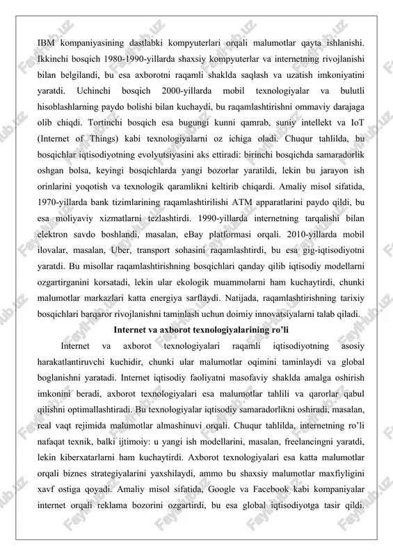 aviy xizmatlarni tezlashtirdi. 1990-yillarda internetning tarqalishi bilan elektron savdo boshlandi, masalan, ebay platformasi orqali. 2010-yillarda mobil ilovalar, masalan, uber, transport sohasini raqamlashtirdi, bu esa gig-iqtisodiyotni yaratdi. bu misollar raqamlashtirishning bosqichlari qanday qilib iqtisodiy modellarni ozgartirganini korsatadi, lekin ular ekologik muammolarni ham kuchaytirdi, chunki malumotlar markazlari katta energiya sarflaydi. natijada, raqamlashtirishning tarixiy bosqichlari barqaror rivojlanishni taminlash uchun doimiy innovatsiyalarni talab qiladi. internet va axborot texnologiyalarining ro’li internet va axborot texnologiyalari raqamli iqtisodiyotning asosiy harakatlantiruvchi kuchidir, chunki ular malumotlar oqimini taminlaydi va global boglanishni yaratadi. internet iqtisodiy faoliyatni masofaviy shaklda amalga oshirish imkonini beradi, axborot texnologiyalari esa malumotlar tahlili va qarorlar qabul qilishni optimallashtiradi. bu texnologiyalar iqtisodiy samaradorlikni oshiradi, masalan, real vaqt rejimida malumotlar almashinuvi orqali. chuqur tahlilda, internetning ro’li nafaqat texnik, balki ijtimoiy: u yangi ish modellarini, masalan, freelancingni yaratdi, lekin kiberxatarlarni ham kuchaytirdi. axborot texnologiyalari esa katta malumotlar orqali biznes strategiyalarini yaxshilaydi, ammo bu shaxsiy malumotlar maxfiyligini xavf ostiga qoyadi. …
