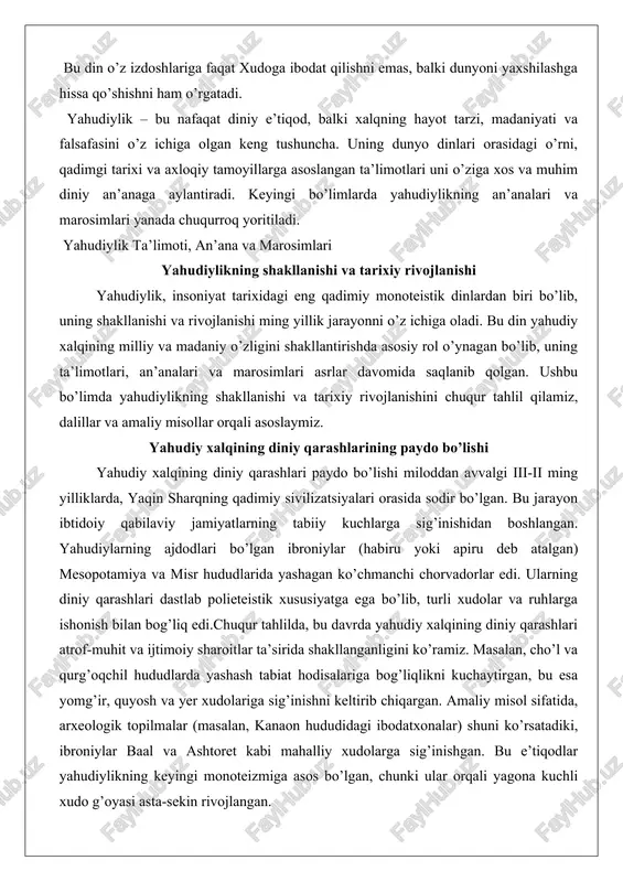 nganligini ko’ramiz. masalan, cho’l va qurg’oqchil hududlarda yashash tabiat hodisalariga bog’liqlikni kuchaytirgan, bu esa yomg’ir, quyosh va yer xudolariga sig’inishni keltirib chiqargan. amaliy misol sifatida, arxeologik topilmalar (masalan, kanaon hududidagi ibodatxonalar) shuni ko’rsatadiki, ibroniylar baal va ashtoret kabi mahalliy xudolarga sig’inishgan. bu e’tiqodlar yahudiylikning keyingi monoteizmiga asos bo’lgan, chunki ular orqali yagona kuchli xudo g’oyasi asta-sekin rivojlangan. dalillar sifatida, ibroniylarning diniy qarashlari paydo bo’lishida geografik va iqtisodiy omillar muhim rol o’ynaganligini ta’kidlash mumkin. ko’chmanchi hayot tarzi ularni mustaqil va birlashtiruvchi e’tiqod tizimiga muhtoj qilgan. natijada, oilaviy va qabilaviy ruhlar sig’inishi (patriarxlar davri) paydo bo’lgan, bu keyinchalik milliy dinning asosiga aylangan. masalan, ibrohim (avraam) haqidagi rivoyatlar shuni ko’rsatadiki, u polieteizmdan voz kechib, yagona xudoga ishonch bildirgan, bu yahudiylikning diniy qarashlarining paydo bo’lishida burilish nuqtasi bo’lgan. ibtidoiy e’tiqodlardan monoteizmga o’tish jarayoni ibtidoiy e’tiqodlardan monoteizmga o’tish jarayoni yahudiylikning eng muhim rivojlanish bosqichlaridan biridir. bu jarayon miloddan avvalgi ii ming yillik oxiri - i …