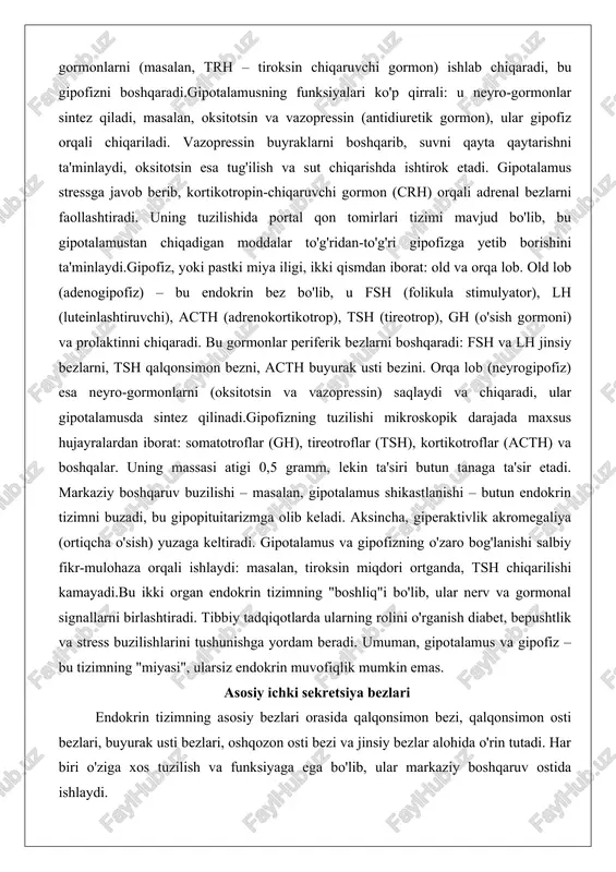 ) va prolaktinni chiqaradi. bu gormonlar periferik bezlarni boshqaradi: fsh va lh jinsiy bezlarni, tsh qalqonsimon bezni, acth buyurak usti bezini. orqa lob (neyrogipofiz) esa neyro-gormonlarni (oksitotsin va vazopressin) saqlaydi va chiqaradi, ular gipotalamusda sintez qilinadi.gipofizning tuzilishi mikroskopik darajada maxsus hujayralardan iborat: somatotroflar (gh), tireotroflar (tsh), kortikotroflar (acth) va boshqalar. uning massasi atigi 0,5 gramm, lekin ta'siri butun tanaga ta'sir etadi. markaziy boshqaruv buzilishi – masalan, gipotalamus shikastlanishi – butun endokrin tizimni buzadi, bu gipopituitarizmga olib keladi. aksincha, giperaktivlik akromegaliya (ortiqcha o'sish) yuzaga keltiradi. gipotalamus va gipofizning o'zaro bog'lanishi salbiy fikr-mulohaza orqali ishlaydi: masalan, tiroksin miqdori ortganda, tsh chiqarilishi kamayadi.bu ikki organ endokrin tizimning "boshliq"i bo'lib, ular nerv va gormonal signallarni birlashtiradi. tibbiy tadqiqotlarda ularning rolini o'rganish diabet, bepushtlik va stress buzilishlarini tushunishga yordam beradi. umuman, gipotalamus va gipofiz – bu tizimning "miyasi", ularsiz endokrin muvofiqlik mumkin emas. asosiy ichki sekretsiya bezlari endokrin tizimning asosiy bezlari orasida qalqonsimon bezi, qalqonsimon …
