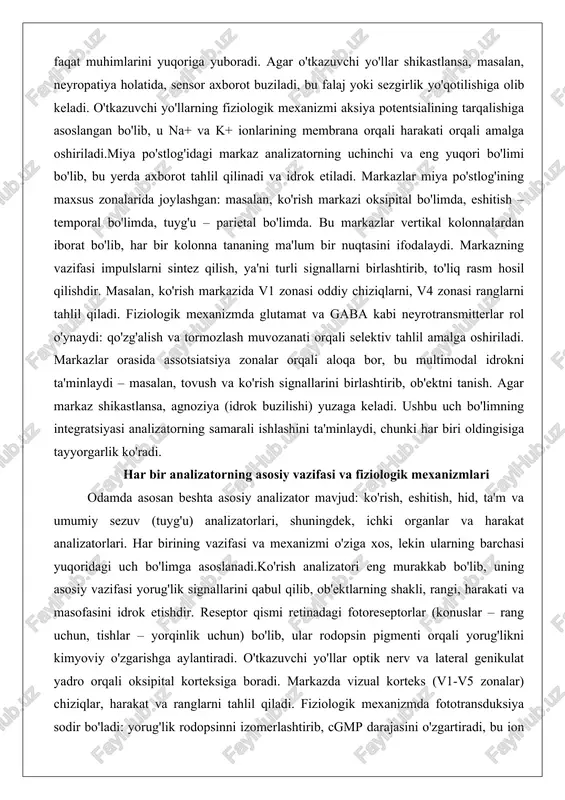larni sintez qilish, ya'ni turli signallarni birlashtirib, to'liq rasm hosil qilishdir. masalan, ko'rish markazida v1 zonasi oddiy chiziqlarni, v4 zonasi ranglarni tahlil qiladi. fiziologik mexanizmda glutamat va gaba kabi neyrotransmitterlar rol o'ynaydi: qo'zg'alish va tormozlash muvozanati orqali selektiv tahlil amalga oshiriladi. markazlar orasida assotsiatsiya zonalar orqali aloqa bor, bu multimodal idrokni ta'minlaydi – masalan, tovush va ko'rish signallarini birlashtirib, ob'ektni tanish. agar markaz shikastlansa, agnoziya (idrok buzilishi) yuzaga keladi. ushbu uch bo'limning integratsiyasi analizatorning samarali ishlashini ta'minlaydi, chunki har biri oldingisiga tayyorgarlik ko'radi. har bir analizatorning asosiy vazifasi va fiziologik mexanizmlari odamda asosan beshta asosiy analizator mavjud: ko'rish, eshitish, hid, ta'm va umumiy sezuv (tuyg'u) analizatorlari, shuningdek, ichki organlar va harakat analizatorlari. har birining vazifasi va mexanizmi o'ziga xos, lekin ularning barchasi yuqoridagi uch bo'limga asoslanadi.ko'rish analizatori eng murakkab bo'lib, uning asosiy vazifasi yorug'lik signallarini qabul qilib, ob'ektlarning shakli, rangi, harakati va masofasini idrok etishdir. reseptor qismi retinadagi fotoreseptorlar (konuslar …