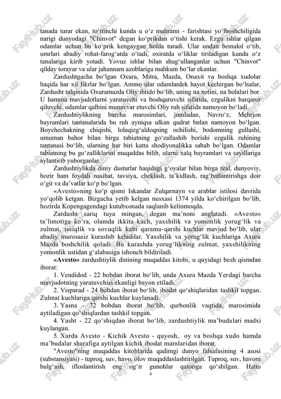 i shaklda davom etib, so‘ngra uning o‘rnini islom egallagan. u dastavval xorazm vohasida shakllanib, yaqin va o‘rta sharqgacha tarqalib, ayrim asoratlari haligacha saqlanib kelmoqda. zardushtiylik dini ta’limotini quyidagi uch tarixiy qismga bo‘lish mumkin: 1. eng qadimiy qismi miloddan avvalgi 3-ming yillikda vujudga kelgan yashtlar; ularda urug‘chilik tuzumidagi e’tiqodlar, ko‘p xudolik tasavvurlari tasvirlangan; 2. gatlar deb atalgan qism bo‘lib bunda axuramazda nomli xudo haqida fikrlar yozilgan; 3. qadimiy ko‘p xudolilik va keyingi yakka xudolik goyalari orasidagi kurash sharoitlarida eramizdan avvalgi v asrda har ikkisini kelishtirgan mazdakiylik dini shakllangan. "avesto" bu dinning oxirgi va asosiy qismini bayon etgan. shoh vishtasa farmoniga binoan "zardusht 1200 bobdan iborat pandnomasi "avesto"ni oltin taxtachalarga yozib, shohning otashkadasiga topshirgan" deb yozgandi firdavsiy. keyinchalik bu "kitob" 12 ming buqa terisiga bitilgan, makedoniyalik iskandar zulqarnayn shark o‘lkalarining bir qismini zabt etganda uning nodir nus’hasini elladaga eltib, kerakli joylarini tarjima qildirgan, qolganini yendirgan". "avesto" yuqorida aytilganidek, eng qadimiy yakka xudochilikka …