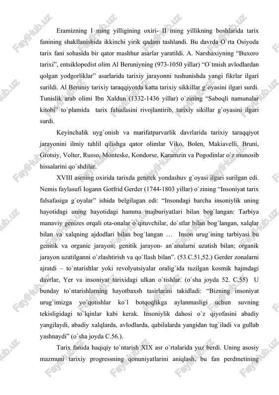 xalqning ajdodlari bilan bog`langan … inson urug`ining tarbiyasi bu genitik va organic jarayon; genitik jarayon- an`analarni uzatish bilan; organik jarayon uzatilganni o`zlashtirish va qo`llash bilan”. (53.c.51,52.) gerder zonalarni ajratdi – to`ntarishlar yoki revolyutsiyalar oralig`ida tuzilgan kosmik hajmdagi davrlar, yer va insoniyat tarixidagi ulkan o`tishlar. (o`sha joyda 52. c.55) u bunday to`ntarishlarning hayotbaxsh tasirlarini takidladi: “bizning insoniyat urug`imizga yo`qotishlar ko`l botqoqlikga aylanmasligi uchun suvning tekisligidagi to`lqinlar kabi kerak. insoniylik dahosi o`z qiyofasini abadiy yangilaydi, abadiy xalqlarda, avlodlarda, qabilalarda yangidan tug`iladi va gullab yashnaydi” (o`sha joyda c.56.). tarix fanida haqiqiy to`ntarish xix asr o`rtalarida yuz berdi. uning asosiy mazmuni tarixiy progressning qonuniyatlarini aniqlash, bu fan perdmetining doirasini kengayishi, falsafa, siyosiy iqtisod arxeologiya bilan chambarchas bog`lanib ketishi bo`ldi. tarix qonuniyatlariga yangi qarashning shakllanishi g.gegel va k. marks, l. morgan va f. engels, o.terri va f.gizo, o. kant va g. spenser, s. solovev va n. chernishevskiylarning ilmiy faoliyatlarining natijasi bo`ldi. zamonaviy falsafaning asoschilardan biri …
