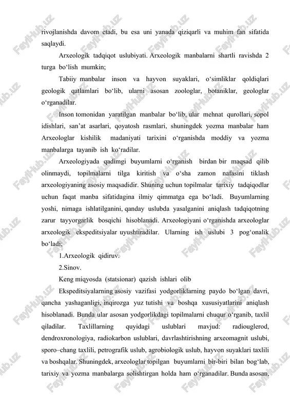 –chang taxlili, petrografik uslub, agrobiologik uslub, hayvon suyaklari taxlili va boshqalar. shuningdek, arxeologlar topilgan buyumlarni bir-biri bilan bog‘lab, tarixiy va yozma manbalarga solishtirgan holda ham o‘rganadilar. bunda asosan, madaniyatlararo tarqalgan ashyolar yordamida buyumlar yoshini aniqlaydilar. bu keyingi davrlarda eng keng qo‘llanmoqda. madaniyatlararo tarqalgan ashyolar yordamida ibtidoiy davr buyumlari yoshini aniqlashda sharq mamlakatlarida tarqalgan xlorit, lazurit, argelit toshlardan, alibastr, fayans va fil suyagidan yasalgan buyumlarni solishtirish yordamida aniqlashadi. xlorit tosh– yumshoq tarkibli, yashil kulrangtob bo‘lib, undan yasalgan buyumlarning tashqi tarafiga chizib, o‘yib bezak beriladi. bunday buyumlar eronning kermon viloyatidan miloddan oldingi xix– xviii asrlarda eksport qilingan. argelit toshdan miloddan oldingi ii ming yilliklar yillikning oxirlar i ming yillikning boshlarida taqinchoqlar muhrlar va kosmetika uchun mitti idishlar yasaganlar. argelitning makoni afg‘oniston, pokiston, eron va o‘rta osiyodan topilgan. alibastrdan yasalgan buyumlar miloddan oldingi ii ming yillikning boshlariga oid. fayansdan “ilohiy ” idishlar va kichik xajmdagi kosa va xar xil taqinchoqlar ishlangan bo‘lib, ular …