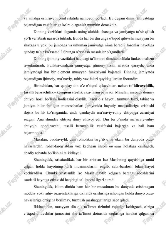 hunki xristianlik iso masih qaytib kelgach barcha izdoshlarini saodatli hayotga etkazishi haqidagi ta`limotni ilgari suradi. shuningdek, islom dinida ham har bir musulmon bu dunyoda erishmagan moddiy yoki ruhiy orzu-istaklariga oxiratda erishishga ishongan holda dunyo orzu-havaslariga ortiqcha berilmay, turmush mashaqqatlariga sabr qiladi. ikkinchidan, muayyan din o’z ta`limot tizimini vujudga keltirgach, o’ziga e`tiqod qiluvchilar jamoasini shu ta`limot doirasida saqlashga harakat qilgan va hozirda ham shunday. bu ijtimoiy hodisa dinning birlashtiruvchilik - integratorlik vazifasi deb ataladi. din hamisha muayyan ijtimoiy, etnik va ma`naviy hayotning o’z ta`sirida bo’lishiga intiladi. bu ta`sirning muntazamligini ta`minlash maqsadida din xalqlarning ijtimoiy hayotiga, axloqiy munosabatlariga, shuningdek adabiyoti va san`atiga ham ta`sir o’tkazadi. masalan, yahudiylikda mazkur din vakillarini bir mafkura atrofida saqlab turish uchun ularni bir millat va yagona maslak egalari ekanliklari, yagona xudo - yahvening eng sevimli bandalari ekanliklari uqtiriladi. xristianlikda ham e`tiqod qiluvchilarni bu dinga yanada ko’proq jalb etish uchun diniy memoriy, tasviriy, musiqa san`ati turlaridan unumli foydalaniladi. …