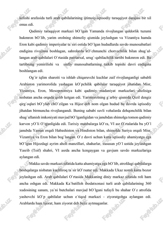 misr, vizantiya va eron bilan bog`langan. o`z davri uchun katta iqtisodiy ahamiyatga ega bo`lgan hijozdagi ayrim aholi manzillari, shaharlar, xususan yo`l ustida joylashgan yasrib (toif) shahri, vi asrda ancha kengaygan va gavjum savdo markazlariga aylangan edi. makka savdo markazi sifatida katta ahamiyatga ega bo`lib, atrofdagi qabilalarga boshqalarga nisbatan kuchliroq ta`sir ko`rsatar edi. makkada ukaz nomli katta bozor joylashgan edi. arab qabilalari o`rtasida makkaning diniy markaz sifatida roli ham ancha oshgan edi. makkada ka`batilloh ibodatxonasi turli arab qabilalarining 360 xudosining sanam, ya`ni butchalari mavjud bo`lgani tufayli bu shahar o`z atrofida yashovchi ko`p qabilalar uchun e`tiqod markazi - ziyoratgohga aylangan edi. arablarda ham tijorat, ham ziyorat deb bejiz aytmaganlar. v-vii asrlarda makkada arablarning quraysh qabilasi hukmron bo`lib, bularning yuqori tabaqalari savdo-sotiq avj olishi natijasida ancha boyib ketgan; pul muomalasi, sudxo`rlik rivojlangan, shuningdek, qul savdosi va qullarning mehnatidan foydalanish ham ancha kengaygan. sharqshunos olimlarning tadqiqotlari shundan dalolat beradiki, qadimiy yamanni istisno qilganda, arabiston …