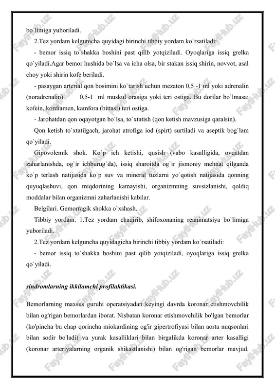 terial qon bosimini ko`tarish uchun mezaton 0,5 -1 ml yoki adrenalin (noradrenalin) 0,5-1 ml muskul orasiga yoki teri ostiga. bu dorilar bo`lmasa: kofein, kordiamen, kamfora (bittasi) teri ostiga. - jarohatdan qon oqayotgan bo`lsa, to`xtatish (qon ketish mavzusiga qaralsin). qon ketish to`xtatilgach, jarohat atrofiga iod (spirt) surtiladi va aseptik bog`lam qo`yiladi. gipovolemik shok. ko`p ich ketishi, qusish (vabo kasalligida, ovqatdan zaharlanishda, og`ir ichburug`da), issiq sharoitda og`ir jismoniy mehnat qilganda ko`p terlash natijasida ko`p suv va mineral tuzlarni yo`qotish natijasida qonning quyuqlashuvi, qon miqdorining kamayishi, organizmning suvsizlanishi, qoldiq moddalar bilan organizmni zaharlanishi kabilar. belgilari. gemorragik shokka o`xshash. tibbiy yordam. 1.tez yordam chaqirib, shifoxonaning reanimatsiya bo`limiga yuboriladi. 2.tez yordam kelguncha quyidagicha birinchi tibbiy yordam ko`rsatiladi: - bemor issiq to`shakka boshini past qilib yotqiziladi, oyoqlariga issiq grelka qo`yiladi. sindromlarning ikkilamchi profilaktikasi. bemorlarning maxsus guruhi operatsiyadan keyingi davrda koronar etishmovchilik bilan og'rigan bemorlardan iborat. nisbatan koronar etishmovchilik bo'lgan bemorlar (ko'pincha bu chap qorincha miokardining og'ir …