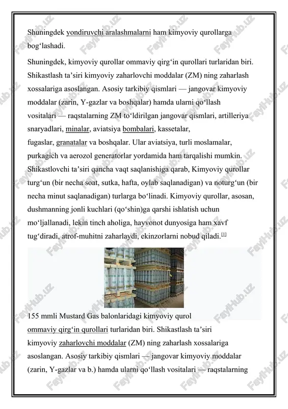 naryadlari, minalar, aviatsiya bombalari, kassetalar, fugaslar, granatalar va b. ular aviatsiya, turli moslamalar, purkagichlar va aerozol generatorlar yordamida ham tarqalishi mumkin. shikastlovchi taʼsiri qancha vaqt saqlanishiga qarab, kimyoviy qurollar turgʻun (bir necha soat, sutka, hafta, oylab saqlanadigan) va noturgʻun (bir necha min. saqlanadigan) turlarga boʻlinadi. kimyoviy qurollar, asosan, dushmanning jonli kuchlari (qoʻshin)ga qarshi ishlatish uchun moʻljallanadi, lekin tinch aholiga, hayvonot dunyosiga ham xavf tugʻdiradi, atrof-muhitni zaharlaydi, ekinzorlarni nobud qiladi. kimyoviy qurollar dastlab nemis armiyasi tomonidan 1915-y. da ikri (belgiya)dagi jangda qoʻllanilgan. keyinchalik boshqa armiyalar ham qoʻllay boshladi. kimyoviy qurollar jeneva bayonnomasi (1925) bilan taqiqlangan. biroq baʼzi tajovuzkor mamlakatlar bu bayonnomani bir necha bor buzishgan (mas, aqsh koreya va vyetnamda, isroil livanda kimyoviy qurollarni qoʻllagan). parij konvensiyasi (1993)ga muvofiq, kimyoviy qurollar zahiralari butunlay yoʻqotilishi lozim. ular inson salomatligi va tabiat uchun oʻta xavfli boʻlganligidan ularning zahiralarini yoʻqotish ishlari maxsus obyektlarda amalga oshiriladi. 1993-y. maʼlumotlariga koʻra, kimyoviy qurollar zahiralari rossiya (sobiq ittifoq) …