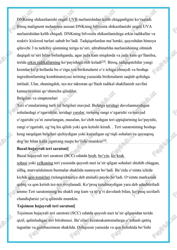 a asosan dnkning bilvosita shikastlanishi orqali uva nurlanishidan kelib chiqadi. dnkning bilvosita shikastlanishiga erkin radikallar va reaktiv kislorod turlari sabab boʻladi. tadqiqotlardan maʼlumki, quyoshdan himoya qiluvchi 3 ta tarkibiy qismning teriga taʼsiri, ultrabinafsha nurlanishining oltmish daqiqali taʼsiri bilan birlashganda, agar juda kam miqdorda va juda kam qoʻllanilsa, terida erkin radikallarning koʻpayishiga olib keladi[18]. biroq, tadqiqotchilar yangi kremlar koʻp hollarda bu oʻziga xos birikmalarni oʻz ichiga olmaydi va boshqa ingredientlarning kombinatsiyasi terining yuzasida birikmalarni saqlab qolishga intiladi. ular, shuningdek, tez-tez takroran qoʻllash radikal shakllanish xavfini kamaytirishini qoʻshimcha qiladilar. belgilari va simptomlari teri oʻsmalarining turli xil belgilari mavjud. bularga teridagi davolanmaydigan sohalardagi oʻzgarishlar, teridagi yaralar, terining rangi oʻzgarishi va mavjud oʻzgarishi yaʼni zararlangan, masalan, koʻchib tushgan teri qipiqlarining koʻpayishi, rangi oʻzgarishi, ogʻriq his qilish yoki qon ketishi kiradi. . teri saratonining boshqa keng tarqalgan belgilari qichiydigan yoki kuyadigan ogʻriqli sohalari va quyuqroq dogʻlar bilan katta jigarrang nuqta boʻlishi mumkin[19]. bazal-hujayrali teri saratoni[ …