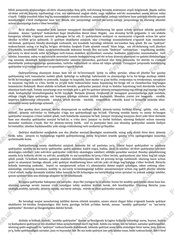 lar xar bir subyektning umuminsoniy va milliy qadriyatlar asosida shakllangan o`ziga xosligi, fazilatlari majmuasidan iboratdir. shaxsiy qadriyatlarga insonning rostguyligi, kamtarligi, insoniyligi, mehribonligi, odobliligi, qobiliyatliligi va boshqa sifatlari kiradi. qadriyatlar" kategoriyasi, uning asosiy shakllari y“qadriyat” tushunchasining mazmuni va namoyon bo’lish shakllari to’g’risida fikr yuritishdan oldin, uning mohiyatini anglab olmoq lozim. xo’sh, qadriyat nima? biz nimaga asoslanib biror kishi, narsa, voqea, hodisa, munosabat, faoliyat va boshqalarni qadrlaymiz? bu savollarning birinchisi qadriyatni ta’riflash, mohiyatini ochib berish, ikkinchisi esa uning mazmuni va tuzilishini tahlil qilishni anglatadi. "qadriyat" kategoriyasi nihoyatda xilma-xil ma’noda va turli sohalarda qo’llaniladi. bu ibora kundalik hayotda va muomalada ham ko’p ishlatiladi. "qadriyat" iborasini xilma-xil ma’noda ishlatilishi, unga berilgan ta’riflarning turlicha bo’lishiga olib kelgan bo’lishi ham mumkin. biz bu mavzuga bag’ishlangan kitob, risola, maqolalarda uning ellikka yaqin ta’riflarini uchratdik, ularning yanada ko’proq ekanligiga shubha yo’q. ijtimoiy fanlarning qanday sohasida unga doir tadqiqot olib borilgan bo’lsa, ushbu tushunchaga o’sha jihatdan ta’rif berishga intilish …
