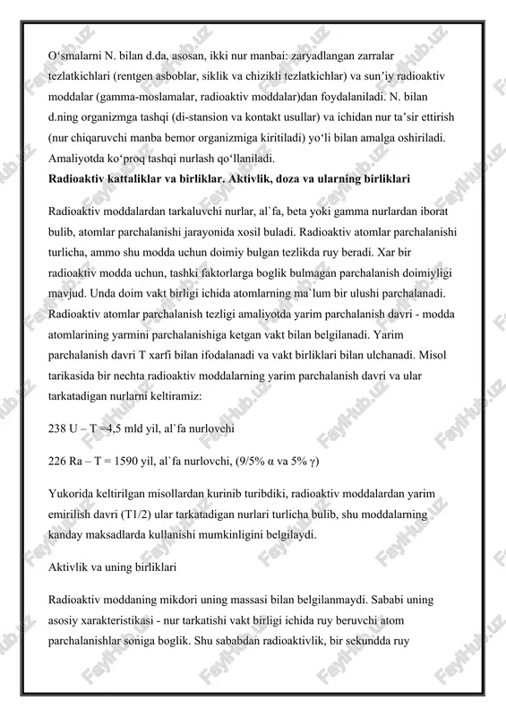 alaniladi. n. bilan d.ning organizmga tashqi (di-stansion va kontakt usullar) va ichidan nur taʼsir ettirish (nur chiqaruvchi manba bemor organizmiga kiritiladi) yoʻli bilan amalga oshiriladi. amaliyotda koʻproq tashqi nurlash qoʻllaniladi. radioaktiv kattaliklar va birliklar. aktivlik, doza va ularning birliklari radioaktiv moddalardan tarkaluvchi nurlar, al`fa, beta yoki gamma nurlardan iborat bulib, atomlar parchalanishi jarayonida xosil buladi. radioaktiv atomlar parchalanishi turlicha, ammo shu modda uchun doimiy bulgan tezlikda ruy beradi. xar bir radioaktiv modda uchun, tashki faktorlarga boglik bulmagan parchalanish doimiyligi mavjud. unda doim vakt birligi ichida atomlarning ma`lum bir ulushi parchalanadi. radioaktiv atomlar parchalanish tezligi amaliyotda yarim parchalanish davri - modda atomlarining yarmini parchalanishiga ketgan vakt bilan belgilanadi. yarim parchalanish davri t xarfi bilan ifodalanadi va vakt birliklari bilan ulchanadi. misol tarikasida bir nechta radioaktiv moddalarning yarim parchalanish davri va ular tarkatadigan nurlarni keltiramiz: 238 u – t =4,5 mld yil, al`fa nurlovchi 226 ra – t = 1590 yil, al`fa …
