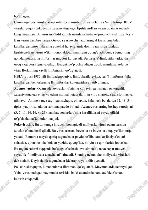 da immunodepressantlar berilgan maymunlarda o’smani qo’zg’atadi. gerpes viruslari. suvchechak, o’rab oluvchi temiratki viruslaridan tashqari, odamlarga nisbatan patogen bo’lgan barcha gerpes viruslarda onkogenlik xususiyati aniqlangan. oddiy gerpes virusi tiplari va sitomegaliya viruslari in vitro sharoitda odam va hayvon normal hujayralarini o’sma hujayralariga aylantiradi. bachadon bo’yni karsinomasi etiologiyasida gerpes virusining 2 tipi ahamiyatga ega ekanligi to’g’risida ma’lumotlar mavjud. masalan, vg-2 ni sichqonlarning bachadon bo’yniga yuqtirilganda ularda xavfli o’sma kasalligi rivojlanadi. lekin hayvonlarning qorin bo’shlig’iga faolsizlantirilgan virus bilan immunizasiya qilinganda o’sma hosil bo’lmagan. gamma-gerpes viruslar kenja oilasiga mansub epshteyn-barr va v-limfotrop hblv viruslar yuqori onkogenlik xususiyatiga ega. epshteyn-barr virusi odamlar orasida keng tarqalgan. bu virus mo’tadil iqlimli mamlakatlarda ko’proq uchraydi. epshteyn-barr virusi janubi-sharqiy osiyoda yashovchi nazofaringial karsinoma bilan kasallangan xitoyliklarning epitelial hujayralarida doimiy ravishda topiladi. epshteyn-barr virusi o’tkir mononukleoz kasalligini qo’zg’atadi, bunda bemorning qonida monosit va limfositlar miqdori ko’payadi. bu virus v-limfositlar tarkibida uzoq vaqt persistensiya qiladi. bezgak ko’p uchraydigan tropik mamlakatlarda bu …
