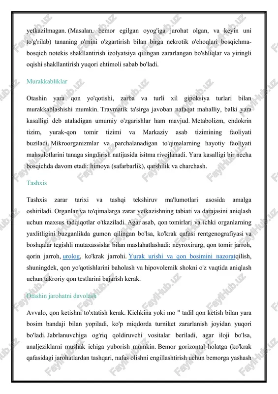 ra qon yo'qotishi, zarba va turli xil gipoksiya turlari bilan murakkablashishi mumkin. travmatik ta'sirga javoban nafaqat mahalliy, balki yara kasalligi deb ataladigan umumiy o'zgarishlar ham mavjud. metabolizm, endokrin tizim, yurak-qon tomir tizimi va markaziy asab tizimining faoliyati buziladi. mikroorganizmlar va parchalanadigan to'qimalarning hayotiy faoliyati mahsulotlarini tanaga singdirish natijasida isitma rivojlanadi. yara kasalligi bir necha bosqichda davom etadi: himoya (safarbarlik), qarshilik va charchash. tashxis tashxis zarar tarixi va tashqi tekshiruv ma'lumotlari asosida amalga oshiriladi. organlar va to'qimalarga zarar yetkazishning tabiati va darajasini aniqlash uchun maxsus tadqiqotlar o'tkaziladi. agar asab, qon tomirlari va ichki organlarning yaxlitligini buzganlikda gumon qilingan bo'lsa, ko'krak qafasi rentgenografiyasi va boshqalar tegishli mutaxassislar bilan maslahatlashadi: neyroxirurg, qon tomir jarroh, qorin jarroh, urolog, ko'krak jarrohi. yurak urishi va qon bosimini nazoratqilish, shuningdek, qon yo'qotishlarini baholash va hipovolemik shokni o'z vaqtida aniqlash uchun takroriy qon testlarini bajarish kerak. otashin jarohatni davolash avvalo, qon ketishni to'xtatish kerak. kichkina yoki mo " …