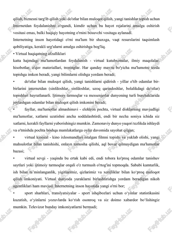 an (sinfdoshlar, sinfdoshlar, uzoq qarindoshlar, bolalikdagi do'stlar) topishlari hayratlanarli. ijtimoiy tarmoqlar va messenjerlar dunyoning turli burchaklarida joylashgan odamlar bilan muloqot qilish imkonini beradi; • fayllar, ma'lumotlar almashinuvi - elektron pochta, virtual disklarning mavjudligi ma'lumotlar, xatlarni uzatishni ancha soddalashtirdi, endi bir necha soniya ichida siz xatlarni, kerakli fayllarni yuborishingiz mumkin. zamonaviy dunyo yuqori tezlikda ishlaydi va o'tmishda pochta boshqa mamlakatlarga oylar davomida sayohat qilgan; • virtual kinozal - kino ixlosmandlari istalgan filmni topishi va yuklab olishi, yangi mahsulotlar bilan tanishishi, onlayn tomosha qilishi, aql bovar qilmaydigan ma'lumotlar bazasi; • virtual sevgi - yaqinda bu ertak kabi edi, endi tobora ko'proq odamlar tanishuv saytlari yoki ijtimoiy tarmoqlar orqali o'z turmush o'rtog'ini topmoqda. sababi kamtarlik, ish bilan ta’minlanganlik, yigitlarimiz, qizlarimiz va xorijliklar bilan ko‘proq muloqot qilish imkoniyati. virtual dunyoda yuraklarni birlashtirishga yordam beradigan nikoh agentliklari ham mavjud. internetning inson hayotida yangi o'rni bor; • sport sharhlari, translyatsiyalar - sport ishqibozlari uchun o‘yinlar statistikasini …