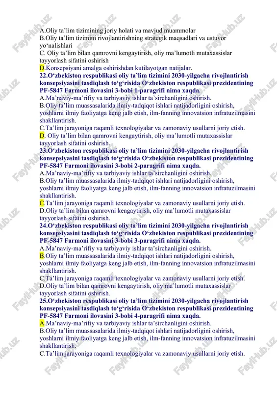 2018-yil 5-noyabr c. 2020-yil 8-noyabrr d. 2019-yil 8-oktabr 17. 2019/2020 o‘quv yili uchun qabul parametrlari 121 mingtani tashkil etdi va 2016-yilga nisbatan esa necha foizga oshdi. a. 25 b. 82 c. 92 d. 100 18. 2019/2020 o‘quv yili oliy ta’lim muassasalarida fan doktori ilmiy darajasiga ega professorlarning bazaviy lavozim maoshlari 2016-yilga nisbatan necha baravarga esa necha foizga oshdi. a. 3,2 b. 4,5 c.2,2 d. 4,7 19.o‘zbekiston respublikasi oliy ta’lim tizimini 2030-yilgacha rivojlantirish konsepsiyasini tasdiqlash to‘g‘risida o‘zbekiston respublikasi prezidentining pf-5847 farmoni ilovasini 3-bobi nima xaqda. a. oliy ta’lim tizimining joriy holati va mavjud muammolar b.oliy ta’lim tizimini rivojlantirishning strategik maqsadlari va ustuvor yo‘nalishlari c. oliy ta’lim bilan qamrovni kengaytirish, oliy ma’lumotli mutaxassislar tayyorlash sifatini oshirish d. konsepsiyani amalga oshirishdan kutilayotgan natijalar 20.o‘zbekiston respublikasi oliy ta’lim tizimini 2030-yilgacha rivojlantirish konsepsiyasini tasdiqlash to‘g‘risida o‘zbekiston respublikasi prezidentining pf-5847 farmoni ilovasini 2-bobi nima xaqda. a.oliy ta’lim tizimining joriy holati va mavjud muammolar b. oliy ta’lim …