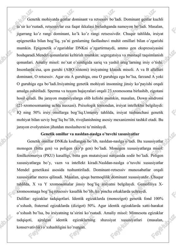 n jihatdan moslashuvni ta’minlaydi. genetik omillar va nasldan-naslga o’tuvchi xususiyatlar genetik omillar dnkda kodlangan bo’lib, nasldan-naslga o’tadi. bu xususiyatlar monogen (bitta gen) va poligen (ko’p gen) bo’ladi. monogen xususiyatlarga misol: fenilketonuriya (pku) kasalligi, bitta gen mutatsiyasi natijasida sodir bo’ladi. poligen xususiyatlarga bo’y, vazn va intellekt kiradi.nasldan-naslga o’tuvchi xususiyatlar mendel genetikasi asosida tushuntiriladi. dominant-retsessiv munosabatlar orqali xususiyatlar meros qilinadi. masalan, qisqa barmoqlilik dominant xususiyatdir. chuqur tahlilda, x va y xromosomalar jinsiy bog’liq irsiyatni belgilaydi. gemofiliya x-xromosomaga bog’liq retsessiv kasallik bo’lib, ko’pincha erkaklarda uchraydi. dalillar: egizaklar tadqiqotlari. identik egizaklarda (monozigot) genetik fond 100% o’xshash, fraternal egizaklarda (dizigot) 50%. agar identik egizaklarda xatti-harakat o’xshash bo’lsa, bu irsiyatning ta’sirini ko’rsatadi. amaliy misol: minnesota egizaklar tadqiqoti, ajralgan identik egizaklarning shaxsiyat xususiyatlari (masalan, konservativlik) o’xshashligini ko’rsatgan. boshqa misol: rang ko’rligi, x-xromosomaga bog’liq. ota rang ko’ri bo’lsa, qizlari tashuvchi, o’g’illari emas. genetik omillar mutatsiyalar orqali o’zgarishi mumkin: punkt mutatsiyasi, deleksiya yoki inserksiya. bu xususiyatlar evolyutsion jarayonda moslashuvni …