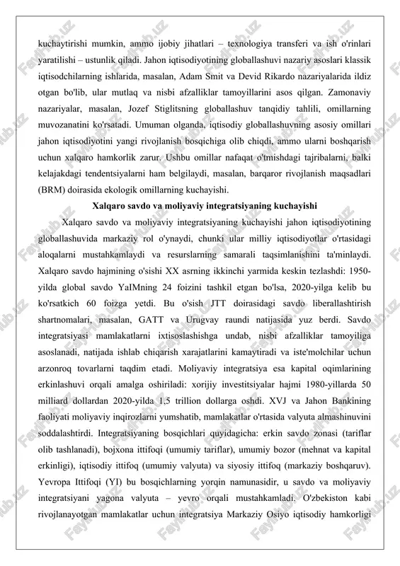 ning ikkinchi yarmida keskin tezlashdi: 1950-yilda global savdo yaimning 24 foizini tashkil etgan bo'lsa, 2020-yilga kelib bu ko'rsatkich 60 foizga yetdi. bu o'sish jtt doirasidagi savdo liberallashtirish shartnomalari, masalan, gatt va urugvay raundi natijasida yuz berdi. savdo integratsiyasi mamlakatlarni ixtisoslashishga undab, nisbi afzalliklar tamoyiliga asoslanadi, natijada ishlab chiqarish xarajatlarini kamaytiradi va iste'molchilar uchun arzonroq tovarlarni taqdim etadi. moliyaviy integratsiya esa kapital oqimlarining erkinlashuvi orqali amalga oshiriladi: xorijiy investitsiyalar hajmi 1980-yillarda 50 milliard dollardan 2020-yilda 1,5 trillion dollarga oshdi. xvj va jahon bankining faoliyati moliyaviy inqirozlarni yumshatib, mamlakatlar o'rtasida valyuta almashinuvini soddalashtirdi. integratsiyaning bosqichlari quyidagicha: erkin savdo zonasi (tariflar olib tashlanadi), bojxona ittifoqi (umumiy tariflar), umumiy bozor (mehnat va kapital erkinligi), iqtisodiy ittifoq (umumiy valyuta) va siyosiy ittifoq (markaziy boshqaruv). yevropa ittifoqi (yi) bu bosqichlarning yorqin namunasidir, u savdo va moliyaviy integratsiyani yagona valyuta – yevro orqali mustahkamladi. o'zbekiston kabi rivojlanayotgan mamlakatlar uchun integratsiya markaziy osiyo iqtisodiy hamkorligi orqali amalga oshirilmoqda, …