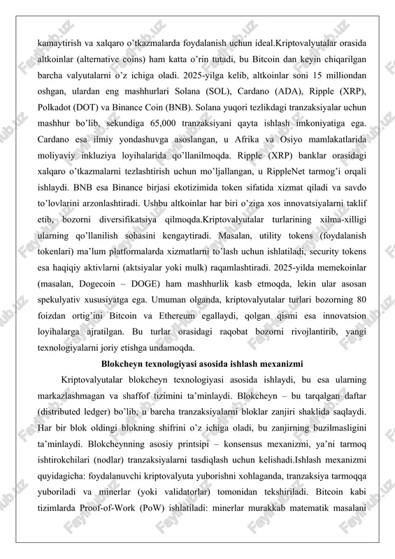 tokens (foydalanish tokenlari) ma’lum platformalarda xizmatlarni to’lash uchun ishlatiladi, security tokens esa haqiqiy aktivlarni (aktsiyalar yoki mulk) raqamlashtiradi. 2025-yilda memekoinlar (masalan, dogecoin – doge) ham mashhurlik kasb etmoqda, lekin ular asosan spekulyativ xususiyatga ega. umuman olganda, kriptovalyutalar turlari bozorning 80 foizdan ortig’ini bitcoin va ethereum egallaydi, qolgan qismi esa innovatsion loyihalarga ajratilgan. bu turlar orasidagi raqobat bozorni rivojlantirib, yangi texnologiyalarni joriy etishga undamoqda. blokcheyn texnologiyasi asosida ishlash mexanizmi kriptovalyutalar blokcheyn texnologiyasi asosida ishlaydi, bu esa ularning markazlashmagan va shaffof tizimini ta’minlaydi. blokcheyn – bu tarqalgan daftar (distributed ledger) bo’lib, u barcha tranzaksiyalarni bloklar zanjiri shaklida saqlaydi. har bir blok oldingi blokning shifrini o’z ichiga oladi, bu zanjirning buzilmasligini ta’minlaydi. blokcheynning asosiy printsipi – konsensus mexanizmi, ya’ni tarmoq ishtirokchilari (nodlar) tranzaksiyalarni tasdiqlash uchun kelishadi.ishlash mexanizmi quyidagicha: foydalanuvchi kriptovalyuta yuborishni xohlaganda, tranzaksiya tarmoqqa yuboriladi va minerlar (yoki validatorlar) tomonidan tekshiriladi. bitcoin kabi tizimlarda proof-of-work (pow) ishlatiladi: minerlar murakkab matematik masalani yechish orqali …