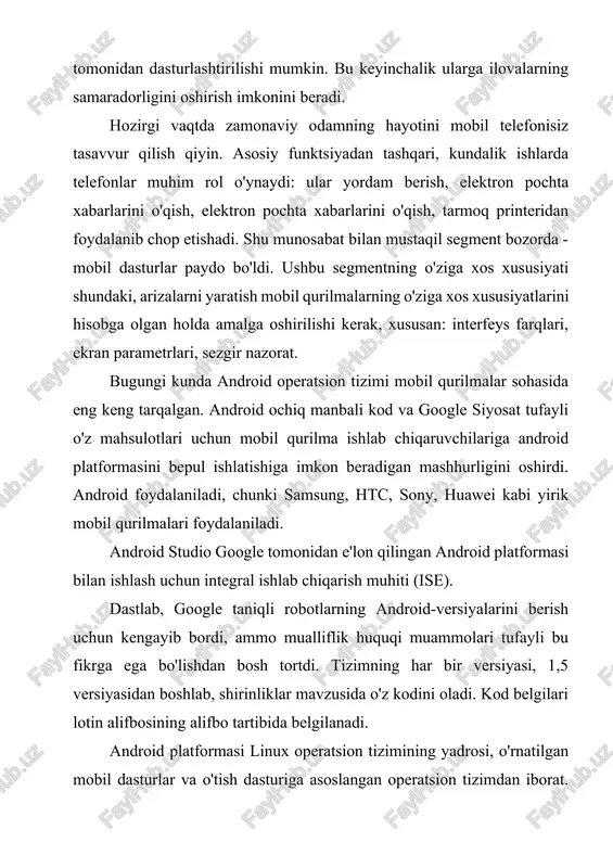 sturlar va o'tish dasturiga asoslangan operatsion tizimdan iborat. android platformasini yaratish va obodonlashtirish boshlig'ida google narxlanadi. android har qanday harakatning fon bajarilishiga imkon beradi, ikki o'lchovli va uch o'lchovli grafikani qo'llab-quvvatlaydi, fayl tizimi va ma'lumotlar bazasiga kirish foydalanuvchi interfeysi elementlarining keng kutubxonasini taqdim etadi. android tizimining arxitekturasi quyidagi darajadan iborat: 1) linux operatsion tizimining yadrosi. 2) kutubxonalar va ijro tizimi. 3) ilovalar doirasi darajasi ishlab chiqaruvchi api dasturini dasturlash interfeysi (dasturiy dasturlash interfeysi) ga kirish imkoniyatini beradi. 4) ilovalar darajasi standart dasturlar to'plamidir. android operatsion tizimiga mobil ilovalarni (android sdk) mobil ilovalarni ishlab chiqish uchun eng muhim vositalardan biri - mobil ilova yaratish, tuzish va yig'ish uchun zarur bo'lgan vositalar mavjud bo'lgan asbob-uskunalarni o'z ichiga olgan.hozirgi vaqtda dasturiy ta'minotni yaratish ko'p hollarda rivojlanish rivojlanish muhiti (ide) yordamida amalga oshiriladi. dastlabki dasturchini osonlashtirish, yig'ish va ishga tushirish jarayonini tuzish va boshlang'ich ishlab chiqaruvchini birinchi marta tuzishga unchalik ko'p kuch bermasdan avtomatlashtiradi. …