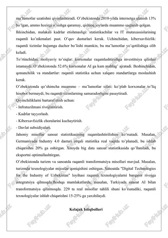 ojlanayotgan mamlakatlarda internet tezligi past, bu ma’lumotlar uzatishni qiyinlashtiradi. o’zbekistonda 2010-yilda internetga ulanish 13% bo’lgan, ammo hozirgi o’sishga qaramay, qishloq joylarda muammo saqlanib qolgan. ikkinchidan, malakali kadrlar etishmasligi: statistikachilar va it mutaxassislarining raqamli ko’nikmalari past. o’quv dasturlari kerak. uchinchidan, kiberxavfsizlik: raqamli tizimlar hujumga duchor bo’lishi mumkin, bu ma’lumotlar yo’qotilishiga olib keladi. to’rtinchidan, moliyaviy to’siqlar: korxonalar raqamlashtirishga investitsiya qilishni istamaydi. o’zbekistonda 52.6% korxonalar ai ga kam mablag’ ajratadi. beshinchidan, qonunchilik va standartlar: raqamli statistika uchun xalqaro standartlarga moslashish kerak. o’zbekistonda qo’shimcha muammo – ma’lumotlar sifati: ko’plab korxonalar to’liq hisobot bermaydi, bu raqamli tizimlarning samaradorligini pasaytiradi. qiyinchiliklarni bartaraf etish uchun: - infratuzilmani rivojlantirish. - kadrlar tayyorlash. - kiberxavfsizlik choralarini kuchaytirish. - davlat subsidiyalari. jahoniy misollar sanoat statistikasining raqamlashtirilishini ko’rsatadi. masalan, germaniyada industry 4.0 dasturi orqali statistika real vaqtda to’planadi, bu ishlab chiqarishni 20% ga oshirgan. xitoyda big data sanoat statistikasida qo’llaniladi, bu eksportni optimallashtirgan. o’zbekistonda turizm va sanoatda raqamli transformatsiya misollari mavjud. …