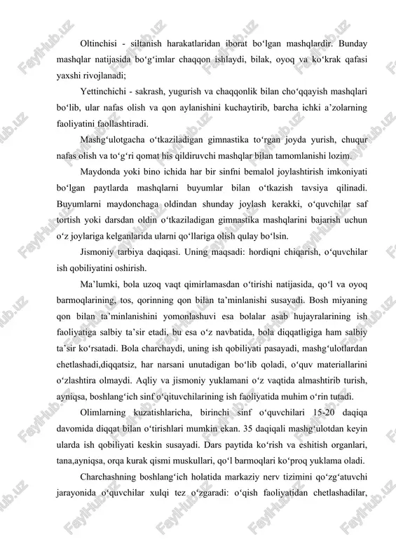 va chaqqonlik bilan choʻqqayish mashqlari boʻlib, ular nafas olish va qon aylanishini kuchaytirib, barcha ichki a’zolarning faoliyatini faollashtiradi. mashgʻulotgacha oʻtkaziladigan gimnastika toʻrgan joyda yurish, chuqur nafas olish va toʻgʻri qomat his qildiruvchi mashqlar bilan tamomlanishi lozim. maydonda yoki bino ichida har bir sinfni bemalol joylashtirish imkoniyati boʻlgan paytlarda mashqlarni buyumlar bilan oʻtkazish tavsiya qilinadi. buyumlarni maydonchaga oldindan shunday joylash kerakki, oʻquvchilar saf tortish yoki darsdan oldin oʻtkaziladigan gimnastika mashqlarini bajarish uchun oʻz joylariga kelganlarida ularni qoʻllariga olish qulay boʻlsin. jismoniy tarbiya daqiqasi. uning maqsadi: hordiqni chiqarish, oʻquvchilar ish qobiliyatini oshirish. ma’lumki, bola uzoq vaqt qimirlamasdan oʻtirishi natijasida, qoʻl va oyoq barmoqlarining, tos, qorinning qon bilan ta’minlanishi susayadi. bosh miyaning qon bilan ta’minlanishini yomonlashuvi esa bolalar asab hujayralarining ish faoliyatiga salbiy ta’sir etadi, bu esa oʻz navbatida, bola diqqatligiga ham salbiy ta’sir koʻrsatadi. bola charchaydi, uning ish qobiliyati pasayadi, mashgʻulotlardan chetlashadi,diqqatsiz, har narsani unutadigan boʻlib qoladi, oʻquv materiallarini oʻzlashtira olmaydi. aqliy …