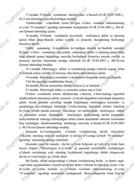 orati ob’ektlari. kuyidagilar davlat metrologiya tekshiruvi va nazoratining ob’ektlari hisoblanadi: etalonlar, o‘lchov vositalari, moddalar va materiallar tarkibi hamda xossalarining standart namunalari, axborot-o‘lchov tizimlari, o‘lchovlarni bajarish uslubiyotlari, metrologiya normalari va qoidalarida nazarda tutilgan o‘zga ob’ektlar. 14-modda. davlat metrologiya tekshiruvi va nazorati tatbiq etiladigan doiralar. 15-modda. davlat metrologiya tekshiruvi va nazorati turlari. 16-modda. o‘lchash vositalarining turlarini tasdiqlash. ushbu qonunning 14-moddasida ko‘rsatilgan doiralarda foydalaniladigan, ishlab chiqarilishi va import bo‘yicha chetdan olib kelinishi lozim bo‘lgan o‘lchov vositalari davlat sinovlaridan (keyinchalik ularning turini tasdiqlash sharti bilan) yoki metrologik attestatsiyadan o‘tkazilishi lozim. 17-modda. o‘lchash vositalarini tekshiruvdan o‘tkazish (o‘zr 26.05.2000 y. 82-2-son qonuniga muvofiq kiritilgan modda). tekshiruvdan o‘tkazilishi lozim bo‘lgan o‘lchov vositalari turkumlarining ro‘yxati “o‘zstandart” agentligi tomonidan tasdiqlanadi (o‘zr 25.04.2003 y. 482-ii-son qonuni tahriridagi qism). 18-modda. o‘lchash vositalarini tayyorlash, realizatsiya qilish va ularning ijarasi bilan shug‘ullanish uchun yuridik va jismoniy shaxslarning faoliyatiga litsenziya berish. ushbu qonunning 14-moddasida ko‘rsatilgan doirada ko‘llanilishi mumkin bo‘lgan o‘lchov vositalarini tayyorlash, realizatsiya qilish …