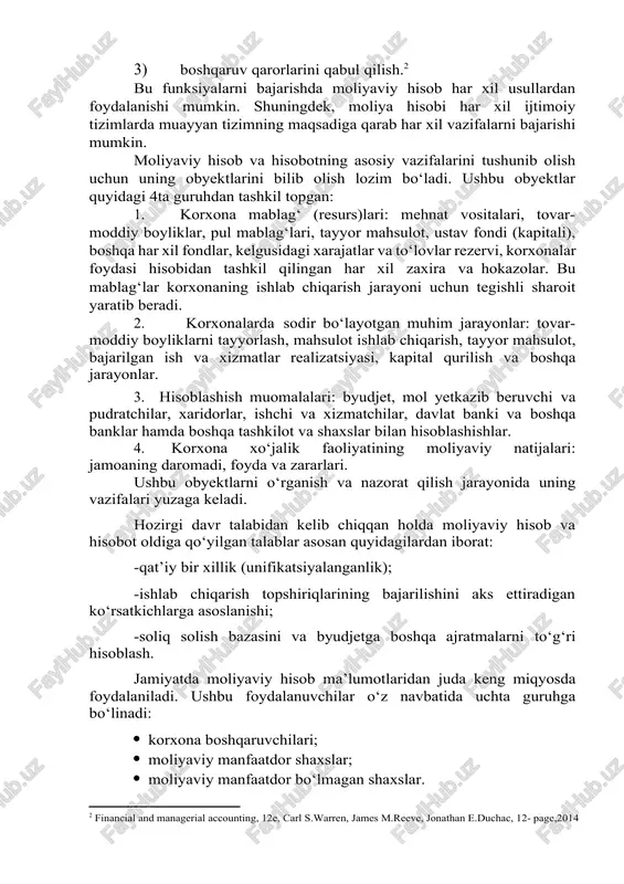 ya hisobi to’g’risida”gi o’zbekiston respublikasi qonuni. 2016 yil 13 aprel.] moliyaviy hisob va hisobot yordamida mavjud moddiy qiymatliklar, pul mablag‘larining harakati kuzatiladi va nazorat qilinadi, mahsulot ishlab chiqarish va uni sotish bilan bog‘liq xarajatlar aniqlanadi, xo‘jalik faoliyatining moliyaviy natijalari va korxonaning umumiy mulki haqidagi ma’lumotlar topiladi. moliyaviy hisob va hisobot quyidagi uchta funksiyani bajaradi: 1) axborot yig‘ish, umulashtirish, guruhlashtirsh hamda uni taqdim etish; 2) nazorat qilish; 3) boshqaruv qarorlarini qabul qilish.[footnoteref:2] [2: financial and managerial accounting, 12e, carl s.warren, james m.reeve, jonathan e.duchac, 12- page,2014] bu funksiyalarni bajarishda moliyaviy hisob har xil usullardan foydalanishi mumkin. shuningdek, moliya hisobi har xil ijtimoiy tizimlarda muayyan tizimning maqsadiga qarab har xil vazifalarni bajarishi mumkin. moliyaviy hisob va hisobotning asosiy vazifalarini tushunib olish uchun uning obyektlarini bilib olish lozim bo‘ladi. ushbu obyektlar quyidagi 4ta guruhdan tashkil topgan: 1. korxona mablag‘ (resurs)lari: mehnat vositalari, tovar-moddiy boyliklar, pul mablag‘lari, tayyor mahsulot, ustav fondi (kapitali), boshqa har …