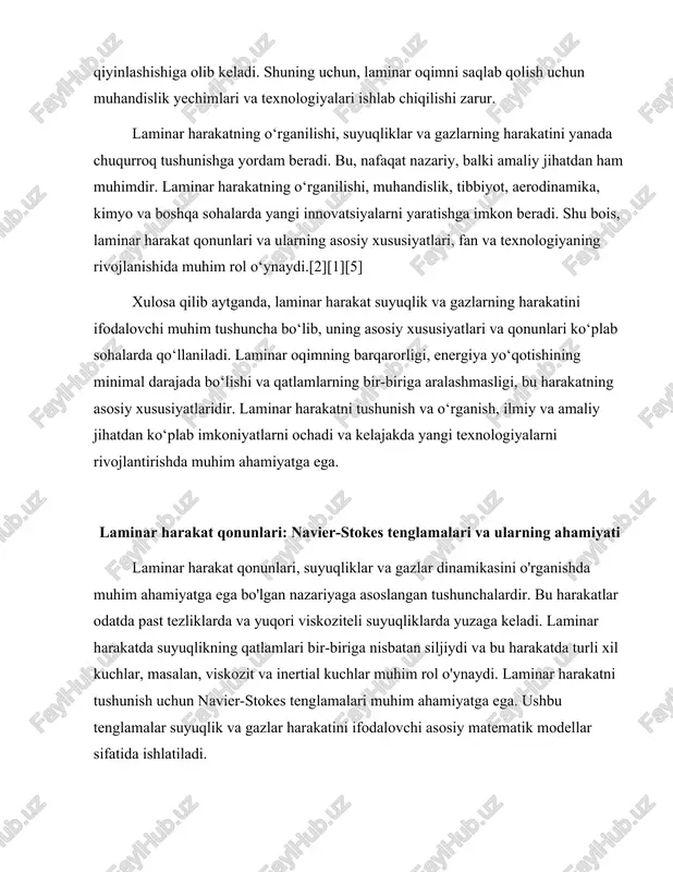 lar va gazlarning harakatini tavsiflovchi kuchli matematik formulalardir. ular muayyan bir suyuqlik yoki gazning harakatini aniqlash uchun zarur bo'lgan fizik parametrlarni o'z ichiga oladi. bu tenglamalar, asosan, suyuqlikning tezligi, bosim, zichlik va viskozit kabi o'zgaruvchilarni o'z ichiga oladi. ular, shuningdek, suyuqlikning harakatini ifodalovchi kuchlar, masalan, gravitatsiya va boshqa tashqi kuchlarni ham hisobga oladi.[5] navier-stokes tenglamalari quyidagi ko'rinishda ifodalanadi: ∂u⁄∂t + (u · ∇)u = -∇p⁄ρ + ν∇²u + f bu tenglamada u suyuqlikning tezligini, t vaqtni, p bosimni, ρ zichlikni, ν viskozitni va f tashqi kuchlarni ifodalaydi. ushbu tenglama suyuqlikning harakatini vaqt va fazoda qanday o'zgarishini ko'rsatadi. bu tenglamalar, shuningdek, suyuqlikning harakati bilan bog'liq bo'lgan ko'plab muammolarni hal qilishda, masalan, aerodinamika, gidrodinamika va boshqa ko'plab sohalarda qo'llaniladi. laminar harakat, odatda, suyuqlikning tezligi past bo'lgan holatlarda yuzaga keladi. bunday harakatda suyuqlik qatlamlari bir-biriga nisbatan siljiydi va bu qatlamlar orasidagi viskozit kuchlari harakatni tartibga soladi. laminar harakatning o'ziga xos xususiyati shundaki, suyuqlikning …