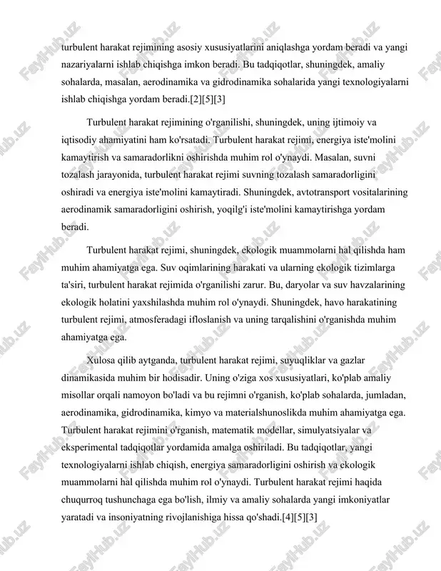 hamiyatga ega. turbulent harakat rejimini o'rganish, matematik modellar, simulyatsiyalar va eksperimental tadqiqotlar yordamida amalga oshiriladi. bu tadqiqotlar, yangi texnologiyalarni ishlab chiqish, energiya samaradorligini oshirish va ekologik muammolarni hal qilishda muhim rol o'ynaydi. turbulent harakat rejimi haqida chuqurroq tushunchaga ega bo'lish, ilmiy va amaliy sohalarda yangi imkoniyatlar yaratadi va insoniyatning rivojlanishiga hissa qo'shadi.[4][5][3] turbulent harakatning fizikasi va mexanikasi turbulent harakat rejimi, suyuqliklar va gazlar dinamikasida muhim o'rin egallaydi. bu turdagi harakat, suyuqlik yoki gazning harakatida ko'plab o'zaro ta'sirlar, chiziqli va chiziqsiz oqimlar, shuningdek, ko'p miqdorda energiya almashinuvi bilan ajralib turadi. turbulent harakat, asosan, oqimning tezligi, zichligi va boshqa fizik parametrlariga bog'liq bo'lib, u ko'plab amaliy sohalarda, jumladan, muhandislik, aerodinamika, gidrodinamika va ekologiya kabi sohalarda muhim ahamiyatga ega.[2][1][3] turbulent harakatning fizikasi va mexanikasi ko'plab nazariyalar va tajribalar orqali o'rganilgan. ular orasida reynolds soni, oqimning xususiyatlarini belgilovchi muhim parametrdir. reynolds soni, re = (ρ * v * l) ⁄ μ formulasi orqali ifodalanadi, …