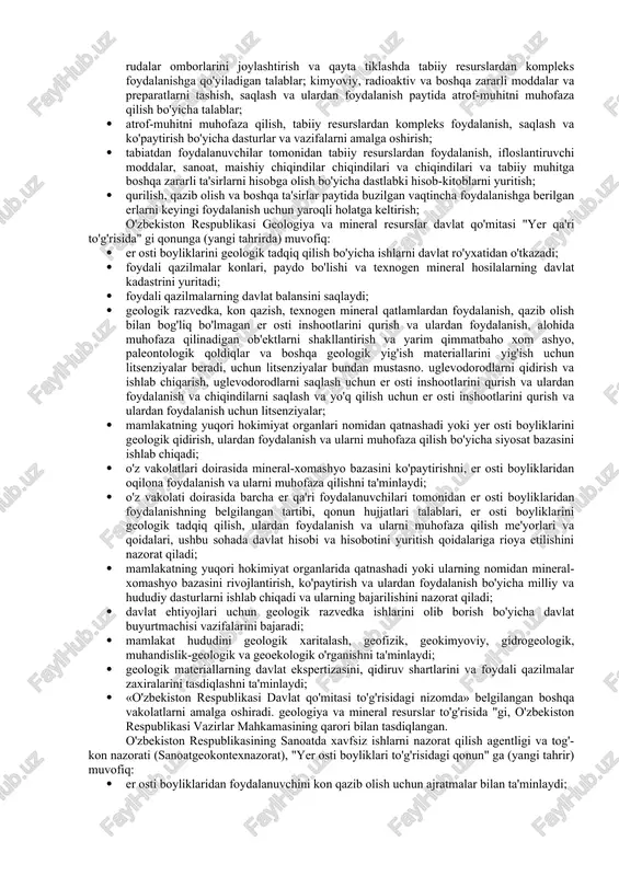 shni tashkil etish; · foydali qazilmalar zaxiralarini tasdiqlash va foydali qazilmalar zaxiralarining davlat balansini saqlash konlari, foydali qazilmalar paydo bo'lishi va texnogen mineral hosilalar davlat kadastrini yuritish tartibini belgilash; · keng tarqalgan foydali qazilmalar ro'yxatini tasdiqlash; · er osti boyliklarini geologik qidirish, ulardan foydalanish va ularni muhofaza qilish ustidan davlat nazoratini tashkil etish; · qonun hujjatlariga muvofiq boshqa vakolatlarni amalga oshirish; mahalliy davlat hokimiyati organlarining vakolatlari: · mineral-xomashyo bazasini rivojlantirish va ko'paytirish, er osti boyliklarini muhofaza qilish va ulardan foydalanishni nazorat qilish bo'yicha davlat dasturlarini tegishli hududida ishlab chiqish va amalga oshirishda ishtirok etish; · keng tarqalgan foydali qazilmalarni qazib olishda er osti boyliklaridan foydalanish shartlarini kelishish; · er osti boyliklarini geologik qidirish, ulardan foydalanish va ularni muhofaza qilish ustidan davlat nazoratini amalga oshirish; · qonun hujjatlariga muvofiq boshqa vakolatlarni amalga oshirish; o'zbekiston respublikasi tabiatni muhofaza qilish davlat qo'mitasi (o'zbekiston davlat qo'mitasi) "tabiatni muhofaza qilish to'g'risida" gi 03.07.1992 yildagi n427-xii …