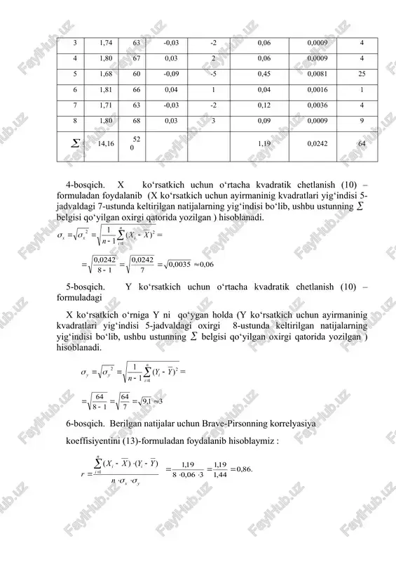 an ) hisoblanadi. = 5-bosqich. y ko‘rsatkich uchun o‘rtacha kvadratik chetlanish (10) – formuladagi x ko‘rsatkich o‘rniga y ni qo‘ygan holda (y ko‘rsatkich uchun ayirmaninig kvadratlari yig‘indisi 5-jadvaldagi oxirgi 8-ustunda keltirilgan natijalarning yig‘indisi bo‘lib, ushbu ustunning belgisi qo‘yilgan oxirgi qatorida yozilgan ) hisoblanadi. = 6-bosqich. berilgan natijalar uchun brave-pirsonning korrelyasiya koeffisiyentini (13)-formuladan foydalanib hisoblaymiz : summaning (yig‘indining) qiymati 5-jadvalning 6-ustunida keltirilgan natijalarning yig‘indisi bo‘lib, ushbu ustunning belgisi qo‘yilgan oxirgi qatorida yozilgan ) xulosa qilib shuni ta’kidlash kerakki, o‘rganilgan sportchilar guruhi uchun tana og‘irligi bilan uning absolyut yuzasining son qiymati orasidagi statistik bog‘lanish kuchli bo‘lib, uning qiymati r = 0,86 ga teng ekan. demak, og‘irlik qancha katta bo‘lsa tananing absolyut yuzasi shunchalik katta bo‘ladi. 2-misol. 5 sportchining o‘ng panjasi x(kg) va chap panjasi y(kg) dinamometriyasini o‘lchash quyidagi natijalarni ko‘rsatdi. x : 70, 65, 60, 60, 50; y : 60, 55, 50, 55, 50. ushbu natijalar uchun korrelyasiya koeffisiyenti aniqlansin. bu misolda …