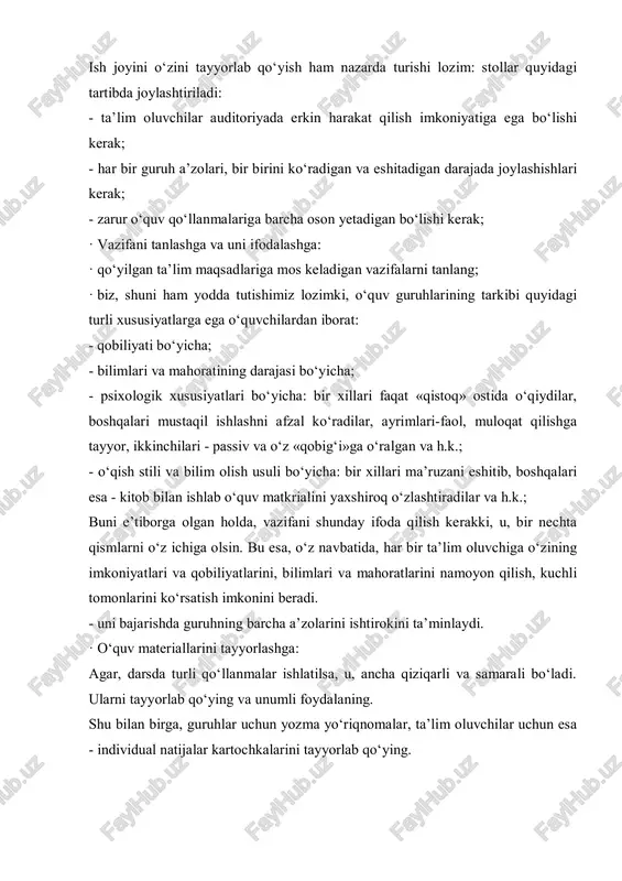 at qilishga tayyor, ikkinchilari - passiv va o‘z «qobig‘i»ga o‘ralgan va h.k.; - o‘qish stili va bilim olish usuli bo‘yicha: bir xillari ma’ruzani eshitib, boshqalari esa - kitob bilan ishlab o‘quv matkrialini yaxshiroq o‘zlashtiradilar va h.k.; buni e’tiborga olgan holda, vazifani shunday ifoda qilish kerakki, u, bir nechta qismlarni o‘z ichiga olsin. bu esa, o‘z navbatida, har bir ta’lim oluvchiga o‘zining imkoniyatlari va qobiliyatlarini, bilimlari va mahoratlarini namoyon qilish, kuchli tomonlarini ko‘rsatish imkonini beradi. - uni bajarishda guruhning barcha a’zolarini ishtirokini ta’minlaydi. · o‘quv materiallarini tayyorlashga: agar, darsda turli qo‘llanmalar ishlatilsa, u, ancha qiziqarli va samarali bo‘ladi. ularni tayyorlab qo‘ying va unumli foydalaning. shu bilan birga, guruhlar uchun yozma yo‘riqnomalar, ta’lim oluvchilar uchun esa - individual natijalar kartochkalarini tayyorlab qo‘ying. · yozma yo‘riqnomalar. guruhning vazifasi va uni bajarish usullarini tushunishi aynan shunga bog‘liq. shuni yodda tuting, faqat yo‘riqnomani tushunishgina guruhlar ichidagi ishni ta’minlaydi. · o‘zingizni va ta’lim oluvchilarni guruhlarda ishlashga …