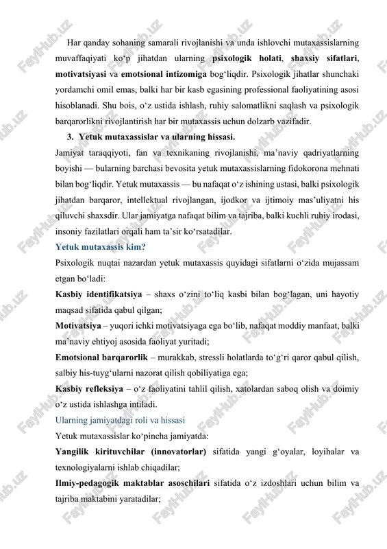 nishi, ma’naviy qadriyatlarning boyishi — bularning barchasi bevosita yetuk mutaxassislarning fidokorona mehnati bilan bog‘liqdir. yetuk mutaxassis — bu nafaqat o‘z ishining ustasi, balki psixologik jihatdan barqaror, intellektual rivojlangan, ijodkor va ijtimoiy mas’uliyatni his qiluvchi shaxsdir. ular jamiyatga nafaqat bilim va tajriba, balki kuchli ruhiy irodasi, insoniy fazilatlari orqali ham ta’sir ko‘rsatadilar. yetuk mutaxassis kim? psixologik nuqtai nazardan yetuk mutaxassis quyidagi sifatlarni o‘zida mujassam etgan bo‘ladi: kasbiy identifikatsiya – shaxs o‘zini to‘liq kasbi bilan bog‘lagan, uni hayotiy maqsad sifatida qabul qilgan; motivatsiya – yuqori ichki motivatsiyaga ega bo‘lib, nafaqat moddiy manfaat, balki ma’naviy ehtiyoj asosida faoliyat yuritadi; emotsional barqarorlik – murakkab, stressli holatlarda to‘g‘ri qaror qabul qilish, salbiy his-tuyg‘ularni nazorat qilish qobiliyatiga ega; kasbiy refleksiya – o‘z faoliyatini tahlil qilish, xatolardan saboq olish va doimiy o‘z ustida ishlashga intiladi. ularning jamiyatdagi roli va hissasi yetuk mutaxassislar ko‘pincha jamiyatda: yangilik kirituvchilar (innovatorlar) sifatida yangi g‘oyalar, loyihalar va texnologiyalarni ishlab chiqadilar; ilmiy-pedagogik maktablar …