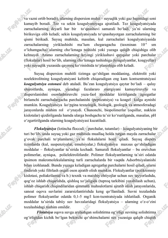oid sistemalarning turlari dispers faza dispers muhit nomlanishi misollar suyuqlik gaz suyuq aerozollar tuman qattiq jism gaz qattiq aerozollar tutun,chang gaz suyuqlik ko‘piklar sovunli ko‘pik suyuqlik suyuqlik emulsiyalar sut(m/v), yog‘(v/m) qattiq jism suyuqlik kullar suyuq loy, tish pasta gaz qattiq jism qattiq ko‘pik penopolistirol suyuqlik qattiq jism qattiq emulsiya opal, jemchug qattiq jism qattiq jism qattiq suspeziya bo‘yalgan plastmassa suvni undagi muallaq kolloid zarrachalardan tozalash uchun muvozanatni buzish ya’ni zarrachalarni cho‘kishga bermayotgan kuchni olib tashlash kerak. bunda bizga koagulyatsiya va flokulyatsiya jarayonlari yordam beradi. flotatsiya, koagulyatsiya va flokulyatsiya fizik-kimyoviy tozalash usuliga kiradi. koagulyatsiya – (lotincha coagulatio – ivish, quyuqlashish) kolloid zarrachalarning issiqlik (braun) harakati jarayonida o‘zaro to‘qnashishi, aralashishi yoki tashqi kuch maydonida yo‘nalishli harakatlanishida bir-biriga yopishib qolishidir. koagulyatsiya natijasida agregatlar – mayda birlamchi zarrachalar yig‘indisidan iborat bo‘lgan yanada yiriqroq (ikkilamchi) zarrachalar hosil bo‘ladi. bunday to‘plamlardagi birlamchi zarrachalar bevosita yoki atrof (dispersion) muhit qatlami orqali molekulalararo o‘zaro ta’sirlashuv kuchlari bilan birikkan. …