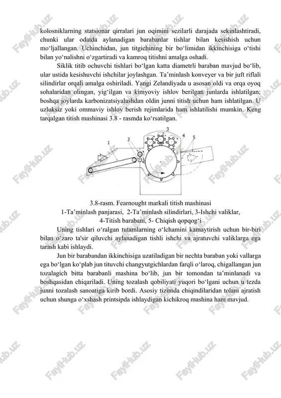 sh" silidirlarida sodir bo‘ladi, chunki baraban tishlari qisilgan jun qatlamin titib tashlaydi yoki "yuladi". ikkinchidan, kolosniklarning statsionar qirralari jun oqimini sezilarli darajada sekinlashtiradi, chunki ular odatda aylanadigan barabanlar tishlar bilan kesishish uchun mo‘ljallangan. uchinchidan, jun titgichining bir bo‘limidan ikkinchisiga o‘tishi bilan yo‘nalishni o‘zgartiradi va kamroq titishni amalga oshadi. siklik titib ochuvchi tishlari bo‘lgan katta diametrli baraban mavjud bo‘lib, ular ustida kesishuvchi ishchilar joylashgan. ta’minlash konveyer va bir juft riflali silindirlar orqali amalga oshiriladi. yangi zelandiyada u asosan oldi va orqa oyoq sohalaridan olingan, yig‘ilgan va kimyoviy ishlov berilgan junlarda ishlatilgan; boshqa joylarda karbonizatsiyalashdan oldin junni titish uchun ham ishlatilgan. u uzluksiz yoki ommaviy ishlov berish rejimlarida ham ishlatilishi mumkin. keng tarqalgan titish mashinasi 3.8 - rasmda ko‘rsatilgan. 3.8-rasm. fearnought markali titish mashinasi 1-ta’minlash panjarasi, 2-ta’minlash silindirlari, 3-ishchi valiklar, 4-titish barabani, 5- chiqish qopqog‘i uning tishlari o‘ralgan tutamlarning o‘lchamini kamaytirish uchun bir-biri bilan o‘zaro ta'sir qiluvchi aylanadigan tishli ishchi va ajratuvchi …