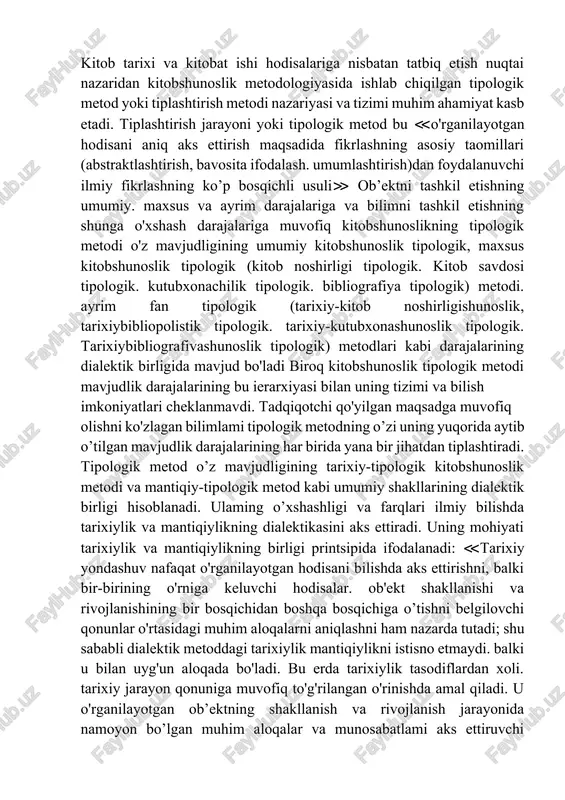 tadqiqotchining tafakkurini bilishning umumiy falsafiy usuli va printsiplari, ya’ni dialektika metodi bilan boyitadi. ilmiy bilishning umumiy metodlari, maxsus ilmiy metodlar tizimi va ayrim fan metodlari zamirida bilishning falsafiy usuli va printsiplarini tushunish va qo'llash yotadi. bizni qiziqtirayotgan bilim sohasi, ya’ni kitob tarixi predmetida dialektika metodi, shuningdek tarixiy fan universal metodlari tizimining talablari va printsiplari kitobning mavjudlik, harakatlanish va rivojlanish tabiati, mohiyati, jarayonlari va oraliq shakllari, fan sifatidagi kitob tarixining ob'ekti va predmeti bilan bog'lanadi va o’z ko'rinishini o’zgartirib, kitob tarixi va kitobat ishini o'rganish metodlarining talablari va printsiplariga aylanadi. kitob tarixi va kitobat ishi hodisalariga nisbatan tatbiq etish nuqtai nazaridan kitobshunoslik metodologiyasida ishlab chiqilgan tipologik metod yoki tiplashtirish metodi nazariyasi va tizimi muhim ahamiyat kasb etadi. tiplashtirish jarayoni yoki tipologik metod bu ≪o'rganilayotgan hodisani aniq aks ettirish maqsadida fikrlashning asosiy taomillari (abstraktlashtirish, bavosita ifodalash. umumlashtirish)dan foydalanuvchi ilmiy fikrlashning ko’p bosqichli usuli≫ ob’ektni tashkil etishning umumiy. maxsus va ayrim darajalariga va …