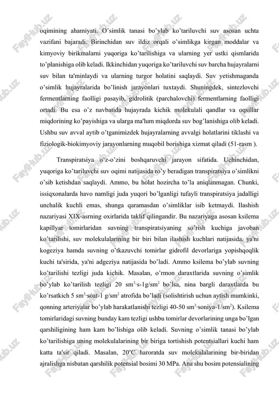 muvozanati yutilgan suv-transpirasiyalangan suv) buzilganda ro’y beradi. suvning o’tkazuvchi tomirlardagi harakati. o’simlik tanasi buylab ko’tariluvchi suv asosan ksilema to’qimalari bo’ylab harakat qiladi. ksilema elementlari esa ildiz va poyadagi kambiyga xos hujayralardan hosil bo’ladi. yetuk o’tkazuvchi tomirlar va traxeidlardagi hujayra devorlari yog’ochlangan bo’lib asosan suv o’tkazish vazifasini bajaradi. lekin, yuqoriga ko’tariluvchi suvning 1-10% tirik hujayra devorlari bo’ylab ham ko’tariladi. yuqoriga ko’tariluvchi suv oqimining ahamiyati. o’simlik tanasi bo’ylab ko’tariluvchi suv asosan uchta vazifani bajaradi. birinchidan suv ildiz orqali o’simlikga kirgan moddalar va kimyoviy birikmalarni yuqoriga ko’tarilishiga va ularning yer ustki qismlarida to’planishiga olib keladi. ikkinchidan yuqoriga ko’tariluvchi suv barcha hujayralarni suv bilan ta'minlaydi va ularning turgor holatini saqlaydi. suv yetishmaganda o’simlik hujayralarida bo’linish jarayonlari tuxtaydi. shuningdek, sintezlovchi fermentlarning faolligi pasayib, gidrolitik (parchalovchi) fermentlarning faolligi ortadi. bu esa o’z navbatida hujayrada kichik molekulali qandlar va oqsillar miqdorining ko’payishiga va ularga ma'lum miqdorda suv bog’lanishiga olib keladi. ushbu suv avval aytib o’tganimizdek hujayralarning avvalgi …