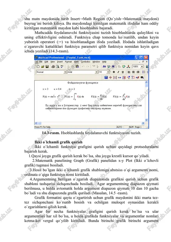 ajarishni bekor qilish – ctrl+z. 14.2-rasm. oddiy matematik ifodalarni hisoblash. mathcad 2000 dan ortiq o`zida qurilgan funktsiyalariga ega bo`lib, ularni matematik ifodalarda ishlatish uchun standart panel vositasidagi insert function (funktsiyani qo`yish) tugmasiga bog`langan muloqot oynasidan foydalaniladi. mathcad hujjatiga matn kiritish uchun bosh menyudan inserttext region (qo`yishmatn maydoni) buyrug`ini berish yoki yaxshisi klaviaturadan ikkitali kavichka (“) belgisini kiritish kerak. bunda matn ma`lumotini kiritish uchun ekranda matn kiritish maydoni paydo bo`ladi. matn kiritish maydoniga matematik ifodani yozish uchun matematik maydonni ham qo`yish mumkin. buning uchun shu matn maydonida turib insertmath region (qo`yishmatematik maydoni) buyrug`ini berish kifoya. bu maydondagi kiritilgan matematik ifodalar ham oddiy kiritilgan matematik maydon kabi hisoblashni bajaradi. mathcadda foydalanuvchi funktsiyasini tuzish hisoblashlarda qulaylikni va uning effektivligini oshiradi. funktsiya chap tomonda ko`rsatilib, undan keyin yuborish operatori (:=) va hisoblanadigan ifoda yoziladi. ifodada ishlatiladigan o`zgaruvchi kattaliklari funktsiya parametri qilib funktsiya nomidan keyin qavs ichida yoziladi (14.3-rasm). 14.3-rasm. hsoblashlarda foydalanuvchi funktsiyasini tuzish. ikki …