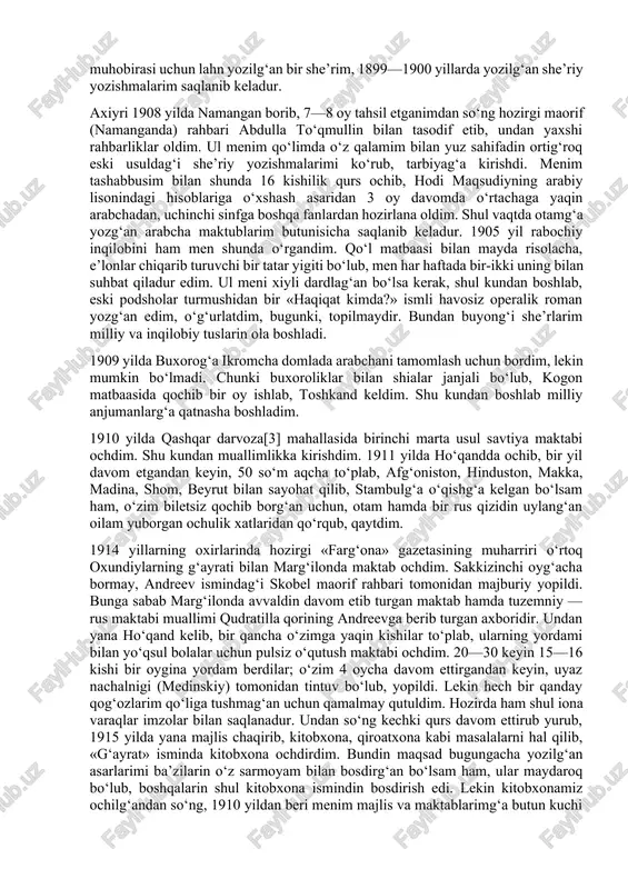 uhobirasi uchun lahn yozilg‘an bir she’rim, 1899—1900 yillarda yozilg‘an she’riy yozishmalarim saqlanib keladur. axiyri 1908 yilda namangan borib, 7—8 oy tahsil etganimdan so‘ng hozirgi maorif (namanganda) rahbari abdulla to‘qmullin bilan tasodif etib, undan yaxshi rahbarliklar oldim. ul menim qo‘limda o‘z qalamim bilan yuz sahifadin ortig‘roq eski usuldag‘i she’riy yozishmalarimi ko‘rub, tarbiyag‘a kirishdi. menim tashabbusim bilan shunda 16 kishilik qurs ochib, hodi maqsudiyning arabiy lisonindagi hisoblariga o‘xshash asaridan 3 oy davomda o‘rtachaga yaqin arabchadan, uchinchi sinfga boshqa fanlardan hozirlana oldim. shul vaqtda otamg‘a yozg‘an arabcha maktublarim butunisicha saqlanib keladur. 1905 yil rabochiy inqilobini ham men shunda o‘rgandim. qo‘l matbaasi bilan mayda risolacha, e’lonlar chiqarib turuvchi bir tatar yigiti bo‘lub, men har haftada bir-ikki uning bilan suhbat qiladur edim. ul meni xiyli dardlag‘an bo‘lsa kerak, shul kundan boshlab, eski podsholar turmushidan bir «haqiqat kimda?» ismli havosiz operalik roman yozg‘an edim, o‘g‘urlatdim, bugunki, topilmaydir. bundan buyong‘i she’rlarim milliy va inqilobiy tuslarin ola boshladi. …