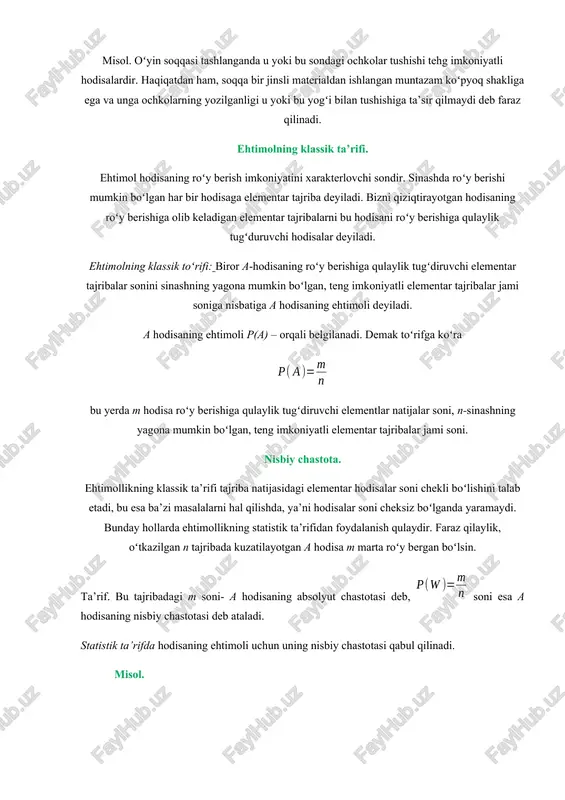 r deb bir necha hodisalardan hech birini boshqalariga nisbatan roʻy berishi mumkinroq deyishga asos boʻlmagan hodisalarga aytiladi. misol. tanga tashlaganda gerbli tomon tushishi va yozuvli tomon tushishi teng imkoniyatli hodisalar. haqiqatan ham, tanga bir jinsli materialdan tayyorlangan, toʻgʻri slindrik shaklga ega va uning oʻymakorligi tanganing u yoki bu tomoni bilan tushishiga ta’sir qilmaydi deb faraz qilinadi. misol. oʻyin soqqasi tashlanganda u yoki bu sondagi ochkolar tushishi tehg imkoniyatli hodisalardir. haqiqatdan ham, soqqa bir jinsli materialdan ishlangan muntazam koʻpyoq shakliga ega va unga ochkolarning yozilganligi u yoki bu yogʻi bilan tushishiga ta’sir qilmaydi deb faraz qilinadi. ehtimolning klassik ta’rifi. ehtimol hodisaning roʻy berish imkoniyatini xarakterlovchi sondir. sinashda roʻy berishi mumkin boʻlgan har bir hodisaga elementar tajriba deyiladi. bizni qiziqtirayotgan hodisaning roʻy berishiga olib keladigan elementar tajribalarni bu hodisani roʻy berishiga qulaylik tugʻduruvchi hodisalar deyiladi. ehtimolning klassik toʻrifi: biror a-hodisaning roʻy berishiga qulaylik tugʻdiruvchi elementar tajribalar sonini sinashning yagona mumkin boʻlgan, teng …