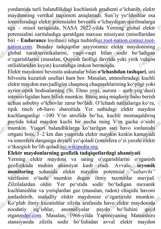 a yerning elektr maydoni kunlik o‘zgarishining standarti – karnegi egri chizig‘i aniqlangan (havo sof va aerozol kam joyda o‘lchash uchun)en.wikipedia.orgen.wikipedia.org. atmosferaning yuqori qismida va turli balandliklarda elektr maydonni o‘lchash uchun aerozondlar (meteosharlar) va hatto raketa hamda sun’iy yo‘ldoshlar qo‘llanadi. meteozondlar yordamida turli balandlikdagi kuchlanish gradienti o‘lchanib, elektr maydonning vertikal taqsimoti aniqlanadi. sun’iy yo‘ldoshlar esa ionosferadagi elektr potensialni bevosita o‘lchaydigan qurilmalarga ega – misol tariqasida, nasa 2022-yilda yerning global elektr potensialini xaritalashga qaratilgan maxsus missiyani (misollaridan biri – endurance loyihasi) ishga tushirdiuz.root-nation.comuz.root-nation.com. bunday tadqiqotlar sayyoramiz elektr maydonining global xarakteristikalarini, vaqti-vaqti bilan sodir bo‘ladigan o‘zgarishlarini (masalan, quyosh faolligi davrida yoki yirik vulqon otilishlaridan keyin) kuzatishga imkon bermoqda. elektr maydonni bevosita uskunalar bilan o‘lchashdan tashqari, uni bilvosita kuzatish usullari ham bor. masalan, atmosferadagi kuchli elektr maydon mavjudligini chaqmoq chaqnashlarining ko‘pligi yoki ayrim optik hodisalarning (st. elmo yoyi, aurora – qutb yog‘dusi) intensivligidan ham bilish mumkin. biroq aniq miqdoriy baho berish uchun asbobiy o‘lchovlar …